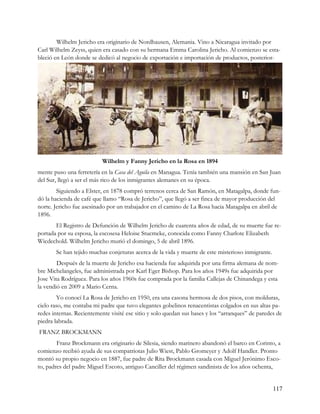 Wilhelm Jericho era originario de Nordhausen, Alemania. Vino a Nicaragua invitado por
Carl Wilhelm Zeyss, quien era casado con su hermana Emma Carolina Jericho. Al comienzo se esta-
bleció en León donde se dedicó al negocio de exportación e importación de productos, posterior-




                          Wilhelm y Fanny Jericho en la Rosa en 1894
mente puso una ferretería en la Casa del Aguila en Managua. Tenía también una mansión en San Juan
del Sur, llegó a ser el más rico de los inmigrantes alemanes en su época.
        Siguiendo a Elster, en 1878 compró terrenos cerca de San Ramón, en Matagalpa, donde fun-
dó la hacienda de café que llamo “Rosa de Jericho”, que llegó a ser finca de mayor producción del
norte. Jericho fue asesinado por un trabajador en el camino de La Rosa hacia Matagalpa en abril de
1896.
       El Registro de Defunción de Wilhelm Jericho de cuarenta años de edad, de su muerte fue re-
portada por su esposa, la escosesa Heloise Stucmeke, conocida como Fanny Charlote Elizabeth
Wicdechold. Wilhelm Jericho murió el domingo, 5 de abril 1896.
       Se han tejido muchas conjeturas acerca de la vida y muerte de este misterioso inmigrante.
        Después de la muerte de Jericho esa hacienda fue adquirida por una firma alemana de nom-
bre Michelangeles, fue administrada por Karl Eger Bishop. Para los años 1949s fue adquirida por
Jose Vita Rodríguez. Para los años 1960s fue comprada por la familia Callejas de Chinandega y esta
la vendió en 2009 a Mario Cerna.
        Yo conocí La Rosa de Jericho en 1950, era una casona hermosa de dos pisos, con molduras,
cielo raso, me contaba mi padre que tuvo elegantes gobelinos renacentistas colgados en sus altas pa-
redes internas. Recientemente visité ese sitio y solo quedan sus bases y los “arranques” de paredes de
piedra labrada.
FRANZ BROCKMANN
        Franz Brockmann era originario de Silesia, siendo marinero abandonó el barco en Corinto, a
comienzo recibió ayuda de sus compatriotas Julio Wiest, Pablo Gromeyer y Adolf Handler. Pronto
montó su propio negocio en 1887, fue padre de Rita Brockmann casada con Miguel Jerónimo Esco-
to, padres del padre Miguel Escoto, antiguo Canciller del régimen sandinista de los años ochenta,


                                                                                                   117
 
