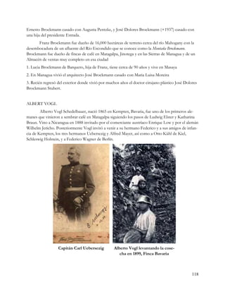 Ernesto Brockmann casado con Augusta Pentzke, y José Dolores Brockmann (+1937) casado con
una hija del presidente Estrada.
      Franz Brockmann fue dueño de 16,000 hectáreas de terreno cerca del río Mahogany con la
desembocadura de un afluente del Río Escondido que se conoce como la Montaña Brockmann.
Brockmann fue dueño de fincas de café en Matagalpa, Jinotega y en las Sierras de Managua y de un
Almacén de ventas muy completo en esa ciudad
1. Lucia Brockmann de Barquero, hija de Franz, tiene cerca de 90 años y vive en Masaya
2. En Managua vivió el arquitecto José Brockmann casado con Maria Luisa Moreira
3. Recién regresó del exterior donde vivió por muchos años el doctor cirujano plástico José Dolores
Brockmann Stubert.


ALBERT VOGL
        Alberto Vogl Schedelbauer, nació 1865 en Kempten, Bavaria, fue uno de los primeros ale-
manes que vinieron a sembrar café en Matagalpa siguiendo los pasos de Ludwig Elster y Katharina
Braun. Vino a Nicaragua en 1888 invitado por el comerciante austríaco Enrique Low y por el alemán
Wilhelm Jericho. Posteriormente Vogl invitó a venir a su hermano Federico y a sus amigos de infan-
cia de Kempten, los tres hermanos Uebersezig y Alfred Mayer, así como a Otto Kühl de Kiel,
Schleswig Holstein, y a Federico Wagner de Berlín.




                  Capitán Carl Uebersezig         Alberto Vogl levantando la cose-
                                                     cha en 1899, Finca Bavaria



                                                                                                118
 