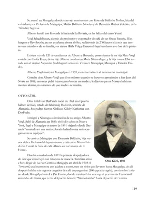 Se asentó en Matagalpa donde contrajo matrimonio con Rosenda Baldizón Molina, hija del
cafetalero y ex Prefecto de Matagalpa, Matías Baldizón Morales y de Demetria Molina Zeledón, de la
Trinidad, Segovia.
       Alberto fundó con Rosenda la hacienda La Bavaria, en las faldas del cerro Yucul.
       Vogl Schedelbauer, además de productor y exportador de café de sus fincas Bavaria, Was-
hington y Revolución, era un excelente pintor al óleo, realizó más de 200 lienzos clásicos que con-
servan miembros de su familia, sus nietos Hilds Volg y Ernesto Hayn heredaron ese don de la pintu-
ra.
       Existen más de 120 descendientes de Alberto y Rosenda, provenientes de su hija Meta Vogl
casada con Carlos Hayn, de su hijo Alberto casado con Maria Montealegre, y la hija menor Elsa ca-
sada con el doctor Alejandro Stadthagen Cantarero. Viven en Matagalpa, Managua y Estados Uni-
dos.
       Alberto Vogl murió en Matagalpa en 1959, está enterrado en el cementerio municipal.
       Contaba don Alberto Vogl que él se enfermo cuando su barco se aproximaba a San Juan del
Norte en 1888, entonces pidió bajarse para buscar un medico, le dijeron que en Masaya había un
medico alemán, no sabemos de que medico se trataba.


OTTO KÜHL
        Otto Kühl von DerFetch nació en 1864 en el puerto
báltico de Kiel, estado de Schleswig-Holstein, al norte de
Alemania. Sus padres fueron Nicklaus Kühl y Katharina von
DerFecht.
        Inmigró a Nicaragua a invitación de su amigo Alberto
Vogl. Salió de Alemania en 1889, vivió dos años en Nueva
York, llegó a Matagalpa en enero de 1891 viajando desde Gra-
nada “montado en una mula colorada halando otra mula car-
gada con su equipaje”.
        Se casó en Matagalpa con Demetria Baldizón, hija me-
nor del ex Prefecto del departamento y cafetalero Matías Bal-
dizón. Fundó la finca de café Alsacia en la comarca de El
Horno.
         Diseñó a mediados de 1891 la primera despulpadora
de café que construyó con cilindros de madera. También armó
                                                                             Otto Kühl, 1910
e hizo llegar de La Paz Centro a Matagalpa en abril de 1903 el
Terrocarril, una locomotora con caldera a vapor, tren sin rieles que llevaron hasta Matagalpa, de allí
después halaba seis vagones cargados de café en pergamino (100 qq cada vagón), corría sobre la tie-
rra desde Matagalpa hasta La Paz Centro, donde transbordaba su carga al ya existente Ferrocarril
con rieles de hierro, que venia del puerto lacustre “Momotombo” hasta el puerto de Corinto.


                                                                                                   119
 