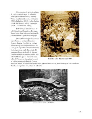 Otto construyó varios beneficios
de café, canales de agua, bombas de
ariete y ruedas hidráulicas, y turbinas
Pelton para haciendas como El Palacio
(1910), La Jigüina (1912), La Fundadora
(1914), La Mascota (1920), La Laguna
(1923) La Hammonia, (1925).
        Industrializó el beneficiado de
café húmedo de Matagalpa y Jinotega,
dando lugar al nacimiento a la conocida
calidad llamada Café Lavado Matagalpa.
        Otto y Demetria procrearon seis
hijos: Maria, se casó con Francisco
Amador Pineda; Otto hijo, se casó en
primeras nupcias con Juanita Leiva, de
León, y en segundas con Isabel Arnesto;
Victoria, soltera, era la depositaria del
invaluable lienzo al óleo de la Sagrada
Familia atribuida al maestro clásico Bar-
tolomé Murillo que se encuentra en el
salón El Ateneo en Matagalpa; Leonor                 Familia Kühl-Baldizón en 1935
se casó con su primo Ricardo Chaves
Baldizon; Klaus, se casó con Soledad Arauz, y Guillermo casó en primeras nupcias con Ethelvina
Rourk y en segundas con Julieta de la Rocha.




                                                                                             120
 