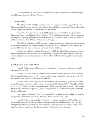 Los descendientes de Otto Kuehl von Derfetch, son cerca de 120, viven en Matagalpa, Jino-
tega, Managua, Alemania y Estados Unidos.


ALFRED MAYER
        Alfred Mayer (1864-1921) fue invitado a venir por Vogl, era natural de Algau, Bavaria. En
Nicaragua fundó Junto con Hans Boesche la firma Mayer & Boesche, mientras él fundo la hacienda
de café Algovia, en la comarca El Horno cerca de San Ramón.
        Mayer tuvo dos hijas con una señora de Matagalpa, una de ellas se hizo monja (murió en
Guatemala), la otra Martha Beatriz Mayer Pérez (+ 1981), fue la madre de Alberto Meyer, quien es a
su vez padre Horacio y del ingeniero Denis Mayer Sánchez, este último tiene 34 años de trabajar en
el Archivo Técnico de las Oficinas de Catastro en Managua.
        Alfred Mayer en falleció en 1921 mientras venia de regreso de un viaje en barco de Alemania,
y sepultado en alta mar. Sus propiedades fueron subastadas por su socio Juan Bosche (Gaceta XXV
2 Junio 1921). Sus dos hijas se mudaron a Granada donde estudiaron.
        La Algovia tenía 2,000 hectáreas de extensión, en 1921 fue adquirida en subasta por el inmi-
grante bostoniano William Hawkins, allí se produjo en 1929 una batalla entre la Guardia Nacional
comandada por marines norteamericanos contra hombres de Silvino Herrera, de las fuerzas de San-
dino


ENRIQUE (HEINRICH) MÖLLER
        Heinrich Möller, nació en Hamburgo en 1860, emigra a Nicaragua posiblemente invitado,
estaba aquí desde 1887.
       Heinrich se casó en 1888 con Sara Solórzano, sobrina del presidente José Carlos Solórzano
Gutiérrez, de la cual se separo en 1893 y mudo hacia Jinotega. Sara falleció en el terremoto de 1931
en Managua, ellos vivían en el barrio de San Sebastián.
        Heinrich y Sara fueron los padres de Blanca Möller Solórzano (1891), quien se casó con Fe-
derico Fannkugen y tuvieron un hijo: Chester Fannkugen Möller, Frida (1892- 1978) y Henry Moller
(*1893-1985). Frida se casó con Benjamin Zamora Paguaga y tuvieron 6 hijos: Henry, Nelly, Margot,
Herbert, Alí y Benjamín de apellidos Zamora Möller, vivieron en su infancia en el barrio de San Se-
bastián en Managua.
       Henry Möller Solórzano (1892-1981), emigra a México, donde se casa con Dolores Ruiz Pe-
ña (peruana) tuvieron tres hijos: Mayo, Antonio y Rafael. Antonio tuvo 5 hijos.
        Heinrich Möller se separa de Sara Solórzano y se muda a Jinotega circa 1893, trabaja en la
hacienda La Jigüina del alemán Albert Peter, luego compra la finca El Relámpago circa 1902. En
1892 Heinrich Möller ayuda a Bruno Mierisch a buscar indios parlantes de la extinta “lengua Mata-
galpa” en el curso superior del Río Tuma, en el nuevo departamento de Jinotega




                                                                                                 121
 