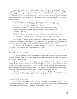 Según el historiador Goetz von Houwald en su libro: "Alemanes en Nicaragua", escrito en
los 1960s, dice: "Todavía hoy se acuerdan en Jinotega de Enrique Möller, dueño de la finca El Re-
lámpago", además von Houwald lo menciona como miembro de la Cámara de Comercio Alemana
en 1892 " y que luego se mudaron a Matagalpa y a otros lugares". Houwald dice que vivían en Nica-
ragua tres alemanes de apellido Moller en 1932, sin relación, que eran: Henry Moller, Paul Moller y
Wilhelm Moller
       Von Houwald escribe: Un Heinrich Moller, amigo del explorador e ingeniero de ferro-
       carriles Bruno Mierisch (circa 1865- 1925) debe ser el Enrique Moller (circa 1860-1930,
       mencionado como dueño de la finca El Relámpago en Jinotega.
       "E. Möller y Bruno Mierisch encontraron todavía en 1892 en el tercio superior del Río
       Tuma en la Hacienda de Luis Sierra, indios que hablaban la lengua Matagalpa (Walter
       Lehmann 1920. p. 481)".
       Hilda Solís, Ministra del Trabajo de Estados Unidos es bisnieta de Heinrich Moller
       En 1908 nace su hija Lucía Möller Díaz. Heinrich regresa a Managua circa 1912.
       En 1928 nace en Jinotega su nieta Juana Sequeira Möller, Juana se muda en 1945 a Nueva
Orleans con la familia de Enrique Gülke y Nelly Adam, para 1954 se mudan a los Ángeles, Juana se
casa con el líder obrero méxico-americano Raúl Solís y da luz a Hilda Solís en 1957.
      En enero del 2009 Hilda Solís fue nombrada miembro del Gabinete del Poder Ejecutivo de
EU como “Labor Secretary” por el Presidente Barack Obama.


Notas del profesor Harvey Wells
        En enero de 2008 me refirió el profesor Harvey Wells Möller que por el lado del río Jigüina,
Jinotega, vivió otro Möller de Alemania, que no tenía relación familiar con su abuelo Paul Möller, y
se trataba de Enrique Möller
       Me dijo que él conoció, cuando era pequeño, allá por 1940 a Lucia Moller, hija de ese alemán
Enrique Möller, “Lucia era morena lavada con muchas pecas en la piel y de pelo entrecanoso corto,
su papa Enrique debió venir a trabajar a haciendas de café, como la Jigüina de Albert Peter allí por
1898, quien tenia muchos empleados alemanes”. Dice que Lucia Möller vivía en una casa humilde,
por donde vive ahora Roberto Castellón, (de la Farmacia Castellón hacia el oeste).
      Decía Harvey que él sabia de la existencia de unos Zamora Moller en Managua, pero que su
mamá le decía que eran otros Moller, diferentes de su abuelo Paul Moller.


Notas de Nohelia Rivera Moller
        Su abuela Lucía Möller Díaz nació en Jinotega, circa 1908, falleció en 1983. Procreo 5 hijas
de diferentes matrimonios: Juana y Petronila Sequeira Moller; Gloria Moller Cano, Maria Elsa Moller
Altamirano (madre de Nohelia) y Lucia Ortiz Moller, quien ya falleció.




                                                                                                 122
 