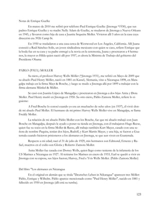Notas de Enrique Guelke
        En marzo de 2010 me refirió por teléfono Paul Enrique Guelke (Jinotega *1930), que sus
padres Enrique Guelke y su madre Nelly Adam de Guelke, se mudaron de Jinotega a Nueva Orleans
en 1945, y llevaron como hija de casa a Juanita Sequeira Moller. Vivieron allí 5 años en la casa cuya
dirección era 3926 Camp St.
        En 1950 se trasladaron a una casa cerca de Westwood en Los Ángeles, California. Allí Juana
conoció a Raúl Sánchez Solís, un joven sindicalista mexicano con quien se caso, refiere Enrique que
la boda fue en su casa y su padre entregó a la novia en la ceremonia, Juana y procrearon a 4 herma-
nos, la mayor es Hilda quien nació allí por 1957, es ahora la Ministra de Trabajo del gobierno del
Presidente Obama


PABLO (PAUL) MOLLER
        Su nieto, el profesor Harvey Wells Möller (*Jinotega 1931), me refirió en Mayo de 2009 que
su abuelo Paul Henry Möller, nació en 1881 en Kassel, Alemania, vino a Nicaragua 1898, en Mata-
galpa trabajo en la firma Mayr & Bosche, y luego se mudo a Jinotega allá por 1899 a trabajar con la
firma alemana Münkel & Müller.
        Se casó con Juanita López de Matagalpa y procrearon en Jinotega a dos hijas Anita y Dora
Moller. Paul Henry murió en Jinotega en 1950. Su otro nieto, Pablo Zamora Moller, refiere lo si-
guiente:
       A Fred Bosche lo conocí cuando yo era un muchacho de ocho años (en 1937), él vivió don-
de mi abuelo Paul Moller. El hermano de mi primo Harvey Wells Moller vive en Matagalpa, se llama
Freddy Moller.
       La relación de mi abuelo Pablo Moller con los Bosche, fue que mi abuelo trabajó con Juan
Bosche en Matagalpa, después le ayudo a poner su tienda en Jinotega, con él trabajaron Hugo Reese,
quien fue su socio en la firma Moller & Reese, allí trabajo también Kurt Mayer, casado con una se-
ñora de nombre Paquita, tenían dos hijos, Rudolf, y Kurt Martín Mayer, y una hija, se fueron a Gua-
temala cuando hicieron prisioneros a los alemanes en Jinotega, se que aun viven en Guatemala.
        Respecto a mi edad; nací el 31 de julio de 1929, mis hermanos son Edmond, Ernesto y Ra-
fael, muertos en el exilio son Gloria y Roberto Zamora Moller.
        Anita Moller fue casada con Dorsey Wells, quien llego como teniente de la infantería de los
US Marines a Nicaragua en 1927. Al retirarse los Marines en enero de 1933, Earl se quedó a vivir en
Jinotega con su esposa, sus hijos fueron; Harvey, Fred e Yvis Wells Moller. (Pablo Zamora Moller)


Del libro "Los alemanes en Nicaragua
        En el original en alemán que se titula "Deutsches Leben in Nikaragua" aparecen tres Möller:
Pablo, Enrique y Wilhelm. Pablo aparece mencionado como "Paul Henry Möller", nacido en 1881 y
fallecido en 1950 en Jinotega (allí está su tumba).


                                                                                                 123
 