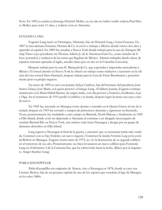 Nota. En 1892 ya estaba en Jinotega Heinrich Moller, en ese año no había venido todavía Paul Hen-
ry Moller, pues tenía 11 años, y todavía vivía en Alemania.


EUGENIO LANG
        Eugenio Lang nació en Oehringen, Alemania, hijo de Heinrich Lang y Luisa Grassaur. En
1887 la casa alemana Sommer, Herman & Co. le envió a trabajar a México donde estuvo dos años y
aprendió el español. En 1889 fue estudiar a Nueva York donde trabajó para la casa de Zimapan Mi-
ning Times cuyo presidente era Thomas Adams Jr. de la American Gum Co., como tenedor de li-
bros (contador) y traductor de las cartas que llegaban de México. Además trabajaba dando clases de
español, mientras aprendía el inglés, atendió clases por un año en la Columbia University.
        Después trabajó para la casa H. Marquadt & Co. que exportaba e importaba mercaderías a
México. El cónsul alemán en Nueva York le ofreció un trabajo como traductor y secretario en la ofi-
cina del vice-cónsul Hans Haettach, después trabajó para la Casa de Franz Brockmann y posterior-
mente puso su propio negocio.
        En enero de 1909 se casó con Juanita Zelaya Cardoze, hija del hermano del presidente José
Santos Zelaya, José María, con quien procreó a Enrique Lang. Al fallecer Juanita, Eugenio contrajo
matrimonio con María Habid Shamey de origen árabe, con ella procreó a Federico, Guillermo, Luis
y Olga. En el terremoto de 1931 perdió el edificio y la tienda, después logró levantar una casa y tien-
da nueva.
         En 1942 fue arrestado en Managua como alemán y retenido en la Quinta Eitzen al este de la
ciudad, después en 1943 fue enviado a campos de prisioneros alemanes y japoneses en Kennedy,
Texas, posteriormente fue trasladado a otro campo en Bismark, North Dakota, y finalmente en 1945
a Ellis Island, donde evitó ser deportado a Alemania al contratar a un abogado neoyorquino de
nombre Richard Dix en Nueva York, este incluso viajó hasta Nicaragua a abogar por un grupo de
alemanes detenidos en Ellis Island.
         Lang regresó a Nicaragua al final de la guerra, y encontró que su mercancía había sido vendi-
da. Comenzó con su hijo Federico un nuevo negocio. Construyó la tienda Ferreteria Lang en la aveni-
da Bolívar en Managua. Eugenio murió antes de 1972, no vio la destrucción de su segundo edificio
en el terremoto de ese año. Posteriormente sus hijos levantaron un nuevo edificio para Ferretería
Lang en el kilómetro 2 de la Carretera Sur, que ha sobrevivido hasta la fecha. (Datos por el arquitec-
to. Sergio Sánchez Lang)


PABLO KNOEPFFLER
        Pablo Knoepffler era originario de Alsacia, vino a Nicaragua en 1878, donde se casó con
Carmen Muñoz, hija de un peruano capitán de uno de los vapores que surcaban el lago de Managua
en los años 1880s.




                                                                                                   124
 