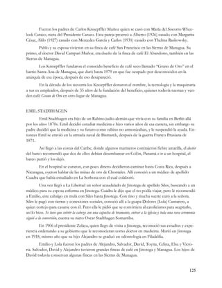 Fueron los padres de Carlos Knoepffler Muñoz quien se casó con María del Socorro Whee-
lock Carazo, nieta del Presidente Carazo. Esta pareja procreó a Alberto (1926) casado con Margarita
César, Aldo (1927) casado con Mercedes García y Carlos (1931) casado con Thelma Raskowsky.
        Pablo y su esposa vivieron en su finca de café San Francisco en las Sierras de Managua. Su
primo, el doctor David Campari Muñoz, era dueño de la finca de café El Abandono, también en las
Sierras de Managua.
        Los Knoepffler fundaron el conocido beneficio de café seco llamado “Grano de Oro” en el
barrio Santa Ana de Managua, que duró hasta 1979 en que fue ocupado por desconocidos en la
anarquía de esa época, después de eso desapareció.
        En la década de los noventa los Knoepffler donaron el nombre, la tecnología y la maquinaria
a sus ex empleados, después de 35 años de la fundación del beneficio, quienes todavía tuestan y ven-
den café Grano de Oro en otro lugar de Managua.


EMIL STADTHAGEN
        Emil Stadthagen era hijo de un Rabino judío-alemán que vivía con su familia en Berlín allá
por los años 1870s. Emil decidió estudiar medicina e hizo varios años de esa carrera, sin embargo su
padre decidió que la medicina y su futuro como rabino no armonizaban, y le suspendió la ayuda. En-
tonces Emil se enroló en la armada naval de Bismarck, después de la guerra Franco Prusiana de
1871.
        Así llegó a las costas del Caribe, donde algunos marineros contrajeron fiebre amarilla, el doctor
del barco recomendó que dos de ellos debían desembarcar en Colón, Panamá e ir a un hospital, el
barco partió y los dejó.
       En el hospital se curaron, con poco dinero decidieron caminar hasta Costa Rica, después a
Nicaragua, oyeron hablar de las minas de oro de Chontales. Allí conoció a un médico de apellido
Cuadra que había estudiado en La Sorbona con el cual colaboró.
          Una vez llegó a La Libertad un señor acaudalado de Jinotega de apellido Siles, buscando a un
médico para su esposa enferma en Jinotega. Cuadra le dijo que el no podía viajar, pero le recomendó
a Emilio, este cabalgo en mula con Siles hasta Jinotega. Con tino y mucha suerte curó a la señora.
Siles le pagó con tierras y conexiones sociales, conoció allí a la guapa Dolores (Lola) Cantarero, a
quien cortejo para casarse con él. Pero ella le pidió que se convirtiera al catolicismo para aceptarlo,
así lo hizo. Se tuvo que cubrir la cabeza con una capucha de bramante, entrar a la iglesia y toda una rara ceremonia
siguió a la conversión, cuenta su nieto Oscar Stadthagen Somarriba.
        En 1906 el presidente Zelaya, quien llego de visita a Jinotega, reconoció sus estudios y expe-
riencia ordenando a su gobierno que le reconocieran como doctor en medicina. Murió en Jinotega
en 1918, mismo año que su hijo Alejandro se graduó en odontología en Filadelfia.
         Emilio y Lola fueron los padres de Alejandro, Salvador, David, Toyita, Celina, Elsa y Victo-
ria. Salvador, David y Alejandro tuvieron grandes fincas de café en Jinotega y Managua. Los hijos de
David todavía conservan algunas fincas en las Sierras de Managua.


                                                                                                                125
 