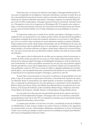 Hasta hace poco se creía que las relaciones entre Japón y Nicaragua databan de hace 70
años, pero al emprender mi investigación y buscando antecedentes, encontré, en medio de la ari-
dez y precariedad de la mayoría de nuestros archivos nacionales, información reveladora que in-
dicaba que las relaciones bilaterales entre Japón y Nicaragua, surgieron en el período Meiji, allá
por el año de 1892, cuando Japón y Nicaragua intentaron firmar un Tratado de Amistad, Comer-
cio y Navegación a través de sus Legaciones en Washington, D.C. Por aquellos años estaba en
boga y era noticia internacional, el proyecto de construcción del canal interoceánico por Nicara-
gua que uniría el Océano Pacífico con el Caribe, brindando nuevas posibilidades al comercio
mundial.
        Es importante resaltar que el estudio de los vínculos entre Japón y Nicaragua, en toda su
amplitud como nos proponemos en este trabajo, permite realizar una aproximación geopolítica a
la naturaleza estratégica de la cintura del continente americano en cuyo centro se ubica Nicara-
gua. A la vez, nos hace tomar conciencia de nuestra dimensión oceánica en relación al Pacífico,
donde siempre hemos tenido, desde tiempos inmemoriales, más de 350 kilómetros de costa, una
realidad ancestral que algo ha significado para el ser nicaragüense y que mucho representa para el
futuro del país y de nuestras relaciones con Japón y demás países asiáticos de la cuenca del Pací-
fico. Así como nuestro país tiene una dimensión caribeña, también está unido de manera umbili-
cal al Pacífico.
        Otro aspecto sobre la elaboración de este libro que no queremos dejar de mencionar, es
el hecho de haber tenido que partir de cero, pues no existía ningún trabajo precedente sobre la
historia de las relaciones Japón-Nicaragua en la bibliografía nicaragüense, ni de las relaciones Ja-
pón-Centroamérica. Lo único que pudimos encontrar fue uno que otro ensayo literario, algunos
artículos periodísticos, ciertos datos fragmentarios, los informes oficiales de la Cooperación Ex-
terna publicados a partir de 1999 (seis en total), los folletos y plegables publicados por la Emba-
jada de Japón y una monografía interesante, recientemente presentada en una universidad, sobre
la importancia de la cooperación de Japón a Nicaragua, a partir de los años 90.
        Nuestro libro está estructurado en ocho partes. La primera es de generalidades de los dos
países. Luego, de la segunda a la quinta parte del mismo, se desarrolla todo el período de relacio-
nes bilaterales desde sus antecedentes; este amplio período, en términos cronológicos, abarca 113
años y comprende las administraciones de varios gobiernos, en particular los de los presidentes
Roberto Sacasa, José Santos Zelaya, José Madriz, Juan Bautista Sacasa, los gobiernos de los tres
Somoza, el de la Junta de Gobierno, el del comandante Daniel Ortega y finalmente el de doña
Violeta Barrios de Chamorro, Arnoldo Alemán y el del presidente Enrique Bolaños Geyer.
        La sexta parte de la obra, presenta una panorámica general de dos aspectos que han ca-
racterizado la historia diplomática de Japón y Nicaragua como son: Las relaciones comerciales
que predominaron antes de los años 90 y la cooperación económica, que ha prevalecido durante
el todo el período democrático, hasta la fecha.
        La séptima parte del libro es la más breve de todas y está dedicada al tema de las Relacio-
nes Multilaterales, es decir, al apoyo recíproco que ambas naciones se brindan en las organizacio-
nes internacionales, en torno a determinadas candidaturas, especialmente en el seno de Naciones
Unidas como ocurrió, por ejemplo, cuando se promovió la candidatura de Japón para Miembro
del Consejo de Seguridad de Naciones Unidas.




                                                                                                   9
 