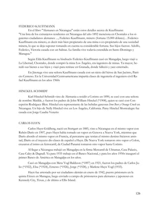 FEDERICO KAUFFMANN
        En el libro "Alemanes en Nicaragua" están estos detalles acerca de Kauffmann:
"Una lista de los extranjeros residentes en Nicaragua del año 1892 menciona en Chontales a los si-
guientes ciudadanos alemanes: ..., Federico Kauffmann, minero (fortuna 15.000 dólares)…Federico
Kauffmann era minero, es decir más bien propietario de una mina o co-propietario de una sociedad
minera, lo que se deja suponer tomando en cuenta su considerable fortuna. Sus hijos fueron: Adolfo,
Federico, Victoria casada con un Salinas. La familia vive todavía extendida en Santo Domingo y
Managua."
       Según Elda Kauffmann su bisabuelo Federico Kauffmann casó en Matagalpa, luego viajó a
La Libertad, Chontales, donde compró la mina Los Ángeles, era ingeniero de minas. Ya mayor, he-
redó sus bienes a sus hijos y viajó para retirase en Granada, donde falleció y yace enterrado.
       En Jinotega vive una señora Kauffmann casada con un nieto del héroe de San Jacinto, Patri-
cio Centeno. En la Universidad Centroamericana impartía clases de ingeniería el ingeniero civil Ra-
fael Kauffmann en los años 1960s


HINCKEL-SCHMIDT
        Karl Hinckel-Schmidt vino de Alemania a residir a Corinto en 1890, se casó con una señora
de nombre Matilde, y fueron los padres de John William Hinckel (*1908), quien se casó con Con-
cepción Rodríguez Blen. Hinckel era representante de las bebidas gaseosas Iron Beer y Orange Crush en
Nicaragua. Un hijo de Nelly Hinckel vive en Los Ángeles, California. Patsy Hinckel Montealegre fue
casada con Jorge Cuadra Venerio


CARLOS HAYN
       Carlos Hayn Goldberg, nació en Stuttgart en 1885, vino a Nicaragua en el mismo vapor con
Rubén Darío en 1907, pues Hayn había tomado un vapor en Genova a Nueva York, mientras que
Darío abordo el mismo vapor en Francia, al percatarse que tenían el mismo destino hicieron amis-
tad, Darío en el trayecto dio clases de español a Hayn. De Nueva York tomaron otro vapor a Colon,
cruzaron el istmo en ferrocarril, de Ciudad Panamá tomaron otro vapor hasta Corinto.
       Al llegar a Nicaragua trabajó en Matagalpa en la firma Mercantil de Ultramar, Casa Palazio,
Casa Caley & Dagnall. Ya para 1935 trabajo en el Banco Nacional, y para los años 1950s inauguró el
primer Banco de América en Matagalpa en los años.
        Casó en Matagalpa con Meta Vogl Baldizon (*1897) en 1921, fueron los padres de Carlos Ju-
lio (*1922), Elsa (*1924), Ernesto (*1926), Jorge (*1928), y Marlene Hayn Vogl (1933).
        Hayn fue arrestado por ser ciudadano alemán en enero de 1942, puesto prisionero en la
quinta Eitzen en Managua, luego enviado a campo de prisioneros para alemanes y japoneses en
Kennedy City, Texas, y de último a Ellis Island.



                                                                                                 126
 