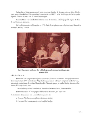 Su familia en Nicaragua contrató, junto con otras familias de alemanes, los servicios del abo-
gado neoyorkino Richard Dix quien logró mantenerlo en EEUU, así al final de guerra Carlos pudo
regresar a finales de 1945 con su familia a Matagalpa
        Su nieta Mausi Hayn de Kühl nombró al hotel de montaña Selva Negra por la región de don-
de era Carlos en Alemania.
      Carlos Hayn murió en Matagalpa en 1978. Dejó descendencia que todavía vive en Matagalpa,
Managua, Texas y Florida.




          Carl Hayn con uniforme del soldado posando con su familia en Ale-
                                    mania, 1914
HERMANN ALM
        Hermann Alm era pastor evangélico y contador. Vino de Alemania a Matagalpa aproxima-
damente en el año 1907 invitado por Alejo Sullivan, destacado cafetalero originario de Baltimore,
quien tenia varias fincas de café en Matagalpa. En Alemania quedó su madre Bertha Alm y dos her-
manos, Ulrich y Álvaro Alm.
        En 1920 trabajó como contador de la mina de oro La Leonesa, en San Ramón.
       Hermann se casó en Matagalpa con Francisca Molinares, sus hijos son:
1. Guillermo Alm, casado con Leonor Lanzas padres de:
       a. Esteban Alm Lanzas, casado con Zorayda Aguilar.
       b. Herman Alm Lanzas, casado con Lucilda Aguilar.




                                                                                                  127
 