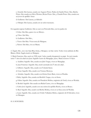 c. Zeneida Alm Lanzas, casada con Augusto Flores. Padres de Sandra Flores Alm, Martha
       Flores Alm casada con Silvio Weimer, Bivian Flores Alm, y Claudia Flores Alm, casada con
       un joven de apellido Arauz
       d. Guillermo Alm Lanzas, ya fallecido
       e. Olimpia Alm Lanzas, casada con un señor mexicano.


En segunda nupcias Guillermo Alm se casó con Petronila Siles, son los padres de
       f. Esbet Alm Siles, quien vive en México.
       g. Ulises Alm Siles,
       h. Guillermo Alm Siles ,
       i. Victor Alm Siles. Viven cerca de Matiguas.
       j. Néstor Alm Siles, vive en Miami.


2. Ángela Alm , tuvo tres hijas Rita, Sonia, y Benigna y un hijo varón. Todos viven adelante de Río
Blanco. Doña Ángela murió en Matiguás.
3. María Francisca Alm, nació en 1920, tenía 3 años cuando desapareció su papá. Se casó cuando
tenía 17 años de edad con Juan Argüello Castro de Matagalpa. Juan y María tuvieron 11 hijos:
       a. Aydalina Argüello Alm, casada con Julio Vargas, viven en Matagalpa.
       b. Juan Francisco Arguello Alm, murió asesinado de 27 años de edad .
       c. Gilberto Arguello Alm, casado con Yolanda Sáenz.
       d. Cesar Arguello Alm, casado con Tomasa Montoya.
       e. Arístides Arguello Alm, casado con Gloria Otero Raitt, viven en Waslala.
       f. Ruby Argüello Alm, casada con Rodolfo Vargas, vive en Siuna.
       g. Gilma Arguello Alm, casada con Pantaleón Molina, originario de Estelí, viven en Waslala.
       h. Rosibel Argüello Alm casada con Rafael Castro, vive en Matagalpa.
       i. Carlos José Argüello, casado con una señora de apellido Rocha, viven en Boaco.
       h. Raul Arguello Alm, casado con Bertha Molina, viven en su finca cerca de Waslala.
       j. Laura Argüello Alm, casada con Ovidio Valladares Rubio, originario de El Salvador, viven
       en Managua.


H. S. SCHUSSEIL




                                                                                                 128
 