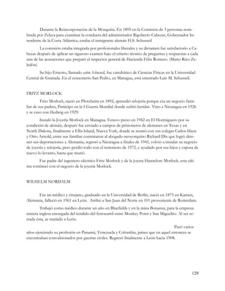 Durante la Reincorporación de la Mosquitia. En 1895 en la Comisión de 3 personas nom-
brada por Zelaya para examinar la conducta del administrador Rigoberto Cabezas, Gobernador In-
tendente de la Costa Atlántica, estaba el inmigrante alemán H.S. Schusseil
        La comisión estaba integrada por profesionales liberales y su dictamen fue satisfactorio a Ca-
bezas después de aplicar un riguroso examen bajo el criterio técnico de preguntas y respuestas a cada
una de las acusaciones que preparó el inspector general de Hacienda Félix Romero. (Mario Rizo Ze-
ledón)
        Su hijo Ernesto, llamado sabio Schusseil, fue catedrático de Ciencias Físicas en la Universidad
Central de Granada. En el cementerio San Pedro, en Managua, está enterrado Luis M. Schusseil.


FRITZ MORLOCK
         Fritz Morlock, nació en Pforzheim en 1892, aprendió relojería porque era un negocio fami-
liar de sus padres, Participo en la I Guerra Mundial donde sufrió heridas- Vino a Nicaragua en 1926
y se caso con Hedwig en 1929.
        Instaló la Joyería Morlock en Managua. Estuvo preso en 1942 en El Hormiguero por su
condición de alemán, después fue enviado a campos de prisioneros de alemanes en Texas y en
North Dakota, finalmente a Ellis Island, Nueva York, donde se reunió con sus colegas Carlos Hayn
y Otto Arnold, entre sus familias contrataron al abogado neoyorquino Richard Dix que logró dete-
ner sus deportaciones a Alemania, regresó a Nicaragua a finales de 1945, volvió a instalar su negocio
de joyería y relojería, pero perdió todo con el terremoto de 1972, y ayudado por sus hijos y esposa de
nuevo lo levanto, hasta que murió.
      Fue padre del ingeniero eléctrico Fritz Morlock y de la joyera Hannelore Morlock, esta ulti-
ma continuó con el negocio de la joyería Morlock.


WILHELM NORDALM

      Era un médico y cirujano, graduado en la Universidad de Berlín, nació en 1875 en Kamen,
Alemania, falleció en 1961 en León. Arribó a San Juan del Norte en 101 proveniente de Rotterdam.
        Trabajó como médico durante un año en Bluefields y en la mina Bonanza, para la empresa
minera inglesa encargada del tendido del ferrocarril entre Monkey Point y San Miguelito. Al ser ce-
rrada ésta, se trasladó a León.
                                                                                    Pasó varios
años ejerciendo su profesión en Panamá, Venezuela y Colombia, países que en aquel entonces se
encontraban convulsionados por guerras civiles. Regresó finalmente a León hacia 1908.




                                                                                                    129
 