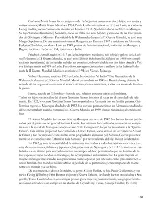 Casó con Maria Bravo Sáenz, originaria de León; juntos procrearon cinco hijos, una mujer y
cuatro varones; María Bravo falleció en 1974. Paula Guillermina nació en 1910 en León, se casó con
Georg Fiedler, joven comerciante alemán, en León en 1933. Nordalm falleció en 2001 en Managua.
Su hijo Wilhelm (Guillermo) Nordalm, nació en 1916 en León. Médico y cirujano de las Universida-
des de Göttingen y Münster. Fue oficial de la Wehrmacht durante la II Guerra Mundial, se casó con
Marga Grpekoven. De este matrimonio nació Margarita, en Unna en 1947 y residente en Alemania,
Federico Nordalm, nacido en León en 1949, pintor de fama internacional, residente en Managua, y
Regina, nacida en León en 1954, residente en Italia.
        Friedrich Arnulf, nació en 1917 en León, ingeniero mecánico, sub-oficial y piloto de la Luft-
waffe durante la II Guerra Mundial, se casó con Elsbeth Scholtemölle, falleció en 1948 por compli-
caciones (septicemia) de las heridas sufridas en combate, sobreviviéndole sus dos hijos Arnulf y Vol-
ver Enrique nació en1919 en León. Fue piloto, navegante, mecánico y artillero de la Luftwaffe du-
rante la II Guerra Mundial. Murió en combate el 1944 en Värnes, Noruega.
        Volver Hermann, nació en 1921 en León, le apodaban "el Indio." Fue Granadero de la
Wehrmacht durante la II Guerra Mundial. Murió en combate en 1945 en Brandenburg, durante la
retirada de las tropas alemanas ante el avance de los ejércitos soviéticos, a sólo tres meses de finalizar
la guerra.
         Emma, nacida en Colombia y fruto de una relación con una señora colombiana.
Todos los hijos reconocidos del doctor Nordalm fueron inscritos al nacer en el consulado de Ale-
mania. En 1922, los cinco Nordalm Bravo fueron enviados a Alemania con su familia paterna. Gui-
llermina regresó a Nicaragua alrededor de 1932, los varones permanecieron en Alemania estudiando;
allí se encontraban cuando comenzó la II Guerra Mundial en 1939, siendo reclutados al servicio mi-
litar.
         El doctor Nordalm fue encarcelado en Managua en enero de 1942. Sus bienes fueron confis-
cados por el gobierno del general Somoza García. Inicialmente fue confinado junto con sus compa-
triotas en la cárcel de Managua conocida como "El Hormiguero", luego fue trasladado a la "Quinta
Eitzen". Esta última propiedad fue confiscada a Ulrico Eitzen, socio alemán de la Ferreteria Arnold
& Eitzen y fue "comprada" como tantas otras propiedades alemanas por Somoza García; posterior-
mente se le conoció como "Mansión Luis Somoza" por ser residencia del hijo mayor del dictador.
         En 1942, y ante la imposibilidad de mantener internados a todos los prisioneros civiles (en-
emy aliens) alemanes, italianos y japoneses, los gobiernos de Nicaragua y de EE.UU. acordaron tras-
ladarlos a este último para su confinamiento en campos ad-hoc, permitiendo que las familias de és-
tos (esposas e hijos nacidos en Nicaragua) les acompañasen voluntariamente. La gran mayoría de
mujeres nicaragüenses casadas con prisioneros civiles optaron por este auto-exilio para mantener la
unión familiar. Sus maridos habían sufrido la pérdida de su patrimonio y eran incapaces de mante-
nerse a sí mismas y a sus hijos.
         De esa manera, el doctor Nordalm, su yerno Georg Fiedler, su hija Paula Guillermina y sus
nietos Georg Wilhelm y Fritz Helmut viajaron a Nueva Orleáns, de donde fueron trasladados a Sea-
goville/Texas. Confinados en una antigua prisión para mujeres; posteriormente, los grupos familia-
res fueron enviados a un campo en las afueras de Crystal City, Texas. (George Fiedler, 15.10.05)



                                                                                                      130
 