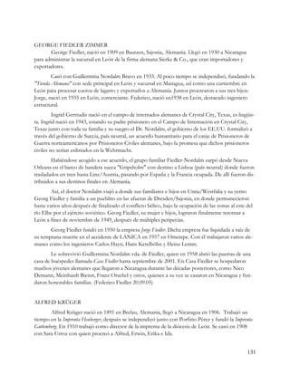 GEORGE FIEDLER ZIMMER
       George Fiedler, nació en 1909 en Bautzen, Sajonia, Alemania. Llegó en 1930 a Nicaragua
para administrar la sucursal en León de la firma alemana Sierke & Co., que eran importadores y
exportadores.
        Casó con Guillermina Nordalm Bravo en 1933. Al poco tiempo se independizó, fundando la
"Tienda Alemana" con sede principal en León y sucursal en Managua, así como una curtiembre en
León para procesar cueros de lagarto y exportarlos a Alemania. Juntos procrearon a sus tres hijos:
Jorge, nació en 1935 en León, comerciante. Federico, nació en1938 en León, destacado ingeniero
estructural.
         Ingrid Gertrudis nació en el campo de internados alemanes de Crystal City, Texas, es lingüis-
ta. Ingrid nació en 1943, estando su padre prisionero en el Campo de Internación en Crystal City,
Texas junto con toda su familia y su suegro el Dr. Nordalm, el gobierno de los EE.UU. formalizó a
través del gobierno de Suecia, país neutral, un acuerdo humanitario para el canje de Prisioneros de
Guerra norteamericanos por Prisioneros Civiles alemanes, bajo la promesa que dichos prisioneros
civiles no serían enlistados en la Wehrmacht.
        Habiéndose acogido a ese acuerdo, el grupo familiar Fiedler-Nordalm zarpó desde Nueva
Orleans en el barco de bandera sueca "Gripsholm" con destino a Lisboa (país neutral) donde fueron
trasladados en tren hasta Linz/Austria, pasando por España y la Francia ocupada. De allí fueron dis-
tribuidos a sus destinos finales en Alemania.
        Así, el doctor Nordalm viajó a donde sus familiares e hijos en Unna/Westfalia y su yerno
Georg Fiedler y familia a un pueblito en las afueras de Dresden/Sajonia, en donde permanecieron
hasta varios años después de finalizado el conflicto bélico, bajo la ocupación de las zonas al este del
río Elbe por el ejército soviético. Georg Fiedler, su mujer e hijos, lograron finalmente retornar a
León a fines de noviembre de 1949, después de múltiples peripecias.
       Georg Fiedler fundó en 1950 la empresa Jorge Fiedler. Dicha empresa fue liquidada a raíz de
su temprana muerte en el accidente de LANICA en 1957 en Ometepe. Con él trabajaron varios ale-
manes como los ingenieros Carlos Hayn, Hans Ketelhöhn y Heinz Lemm.
        Le sobrevivió Guillermina Nordalm vda. de Fiedler, quien en 1958 abrió las puertas de una
casa de huéspedes llamada Casa Fiedler hasta septiembre de 2001. En Casa Fiedler se hospedaron
muchos jóvenes alemanes que llegaron a Nicaragua durante las décadas posteriores, como Nico
Demann, Meinhardt Bienst, Franz Orschel y otros, quienes a su vez se casaron en Nicaragua y fun-
daron honorables familias. (Federico Fiedler 20.09.05)


ALFRED KRÜGER
       Alfred Krüger nació en 1891 en Brelau, Alemania, llegó a Nicaragua en 1906. Trabajó un
tiempo en la Imprenta Heuberger, después se independizó junto con Porfirio Pérez y fundó la Imprenta
Guttemberg. En 1910 trabajó como director de la imprenta de la diócesis de León. Se casó en 1908
con Sara Urroz con quien procreó a Alfred, Erwin, Erika e Ida.


                                                                                                    131
 