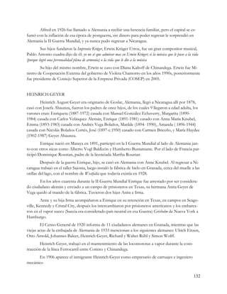 Alfred en 1926 fue llamado a Alemania a recibir una herencia familiar, pero el capital se es-
fumó con la inflación de esa época de postguerra, sin dinero para poder regresar le sorprendió en
Alemania la II Guerra Mundial, y ya nunca pudo regresar a Nicaragua.
         Sus hijos fundaron la Imprenta Krüger, Erwin Krüger Urroz, fue un gran compositor musical,
Pablo Antonio cuadra dijo de él: yo no sé que admirar mas en Erwin Krüger; si la música que le puso a la vida
(porque logró una personalidad plena de armonía) o la vida que le dio a la música
        Su hijo del mismo nombre, Erwin se caso con Diana Kaltoff de Chinandega. Erwin fue Mi-
nistro de Cooperación Externa del gobierno de Violeta Chamorro en los años 1990s, posteriormente
fue presidente de Consejo Superior de la Empresa Privada (COSEP) en 2005.


HEINRICH GEYER
        Heinrich August Geyer era originario de Goslar, Alemania, llegó a Nicaragua allí por 1878,
casó con Josefa Abaunza, fueron los padres de once hijos, de los cuales 9 llegaron a edad adulta, los
varones eran: Enriqueta (1887-1972) casada con Manuel González Echaverry, Margarita (1890-
1984) casada con Carlos Velásquez Alemán, Enrique (1891-1981) casado con Anna María Knubel,
Emma (1893-1983) casada con Andrés Vega Bolaños, Matilde (1894- 1990), Amanda ( 1896-1944)
casada con Nicolás Bolaños Cortés, José (1897-c.1950) casado con Carmen Briceño, y María Haydee
(1902-1987) Geyer Abaunza.
        Enrique nació en Masaya en 1891, participó en la I Guerra Mundial al lado de Alemania jun-
to con otros nicas como Alberto Vogl Baldizón y Humberto Bustamante. Por el lado de Francia par-
ticipó Dominique Roustan, padre de la licenciada Martha Roustan
         Después de la guerra Enrique, hijo, se casó en Alemania con Anne Knubel. Al regresar a Ni-
caragua trabajó en el taller Sajonia, luego instaló la fábrica de hielo en Granada, cerca del muelle a las
orillas del lago, con el nombre de Westfalia que todavía existía en 1928.
       En los años cuarenta durante la II Guerra Mundial Enrique fue arrestado por ser considera-
do ciudadano alemán y enviado a un campo de prisioneros en Texas, su hermana Anita Geyer de
Vega quedó al mando de la fábrica. Tuvieron dos hijas Anita e Irma.
        Anne y su hija Irma acompañaron a Enrique en su retención en Texas, en campos en Seago-
ville, Kennedy y Cristal City, después los intercambiaron por prisioneros americanos y los embarca-
ron en el vapor sueco (Suecia era considerado país neutral en esa Guerra) Grisholm de Nueva York a
Hamburgo.
        El Censo General de 1920 informa de 11 ciudadanos alemanes en Granada, mientras que las
viejas actas de la embajada de Alemania de 1933 mencionan a los siguientes alemanes: Ulrich Eitzen,
Otto Arnold, Johannes Baleer, Heinrich Geyer, Richard y Walter Rühl y Simon Wolff.
        Heinrich Geyer, trabajó en el mantenimiento de las locomotoras a vapor durante la cons-
trucción de la línea Ferrocarril entre Corinto y Chinandega.
      En 1906 aparece el inmigrante Heinrich Geyer como empresario de carruajes e ingeniero
mecánico


                                                                                                          132
 