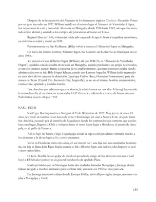 Después de la desaparición del Almacén de los hermanos ingleses Charles y Alexander Potter
por un gran incendio en 1927, William instaló en el mismo lugar el Almacén de Variedades Hüper,
fue exportador de café y cónsul de Alemania en Matagalpa desde 1934 hasta 1942, año que fue arres-
tado como alemán y enviado a los campos de prisioneros alemanes en Texas.
        Regresó libre en 1946, el almacén había sido saqueado lo que lo llevó a la quiebra económica,
ya enfermo se retiró y murió en 1949.
       Posteriormente su hijo Guillermo (Billy) volvió a montar el Almacén Huper en Matagalpa.
       Un nieto del mismo nombre, William Huper, fue Ministro del Gobierno de Nicaragua en los
años 1980s.
        Yo conocí al viejo Wilhelm Huper (William) allí por 1948-53, su “Almacén de Variedades
Huper”, quedaba a media cuadra de mi casa en Matagalpa, cuando pasábamos un grupo de chavalos,
a veces lo veíamos parado frente a la puerta de su establecimiento, que para entonces estaba siendo
administrado por su hijo Billy Huper Salazar, casado con Leonor Arguello. William había regresado
en esos años de los campos de detención (Igual que Carlos Hayn, Hermann Bornermann) para ale-
manes en Texas (Crystal City, Kennedy City, Seagoville), ya no era el mismo hombre emprendedor,
estaba como apartado y tomaba mucho.
       Los chavalos que sabíamos que era alemán, le saludábamos en voz alta: Achtung! levantando
la mano derecha, el cortésmente contestaba: Heil! Era recio, relleno de carnes y de buena estatura.
Pudo haber muerto allí por 1958.


KARL EGER
        Karl Eger Bischop nació en Stuttgart el 23 de Diciembre de 1879. Muy joven, de unos 18
años, se enroló de marino en un barco de vela en Hamburgo así viajó a Nueva York, después hasta
Sur América, pasando por el estrecho de Magallanes donde les sorprendió una tormenta que casi les
hace naufragar, llegaron a Chile y subieron hacia el norte hasta llegar a Honduras, al puerto de Ama-
pala, en el golfo de Fonseca.
        Allí se fugó del barco y llegó Tegucigalpa donde la esposa del presidente estimaba mucho a
los alemanes y le dio refugio a él y a otros alemanes.
        Vivió en Honduras como tres años, en ese ínterin tuvo una hija con una muchacha hondure-
ña, esa hija se llama Julia Eger. Según cuenta su hijo Alfonso Eger, esta señora Julia después se casó
y tuvo varios hijos.
       El Gral. Bonilla dio un golpe de estado al presidente amigo de los alemanes entonces Karl
huyó a El Salvador junto con un general hondureño de apellido Plata.
       Karl oyó hablar que en Nicaragua había dos ciudades llamadas Matagalpa y Jinotega donde
habían acogido a muchos alemanes para sembrar café, entonces en 1902 se vino para acá.
        En Jinotega encontró trabajo donde Enrique Gülke, vivió allí por algún tiempo, mientras via-
jaba a Matagalpa y Estelí.


                                                                                                  134
 