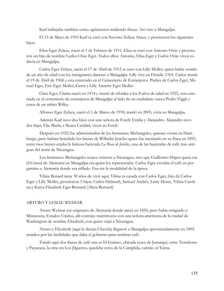 Karl trabajaba también como agrimensor midiendo fincas. Así vino a Matagalpa.
         El 15 de Mayo de 1910 Karl se casó con Socorro Zelaya Arauz, y procrearon los siguientes
hijos:
        Elisa Eger Zelaya, nació el 1 de Febrero de 1911. Elisa se casó con Antonio Orúe y procrea-
ron un hijo de nombre Carlos Orúe Eger. Todos ellos: Antonio, Elisa Eger y Carlos Orúe viven to-
davía en Matagalpa,
        Carlos Eger Zelaya, nació el 17 de Abril de 1912 se casó con Lilly Moller, quien había venido
de un año de edad con los inmigrantes daneses a Matagalpa. Lilly vive en Florida. USA. Carlos murió
el 19 de Abril de 1968 y esta enterrado en el Cementerio de Extranjeros. Padres de Carlos Eger, Ma-
nuel Eger, Eric Eger Moller, Gerta y Lilly Annette Eger Moller.
        Clara Eger, Clarita nació en 1914 y murió de tifoidea a los 8 años de edad en 1922, esta ente-
rrada en el cementerio de extranjeros de Matagalpa al lado de un ciudadano sueco Pedro Viggh y
cerca de un niñito Willey.
         Alfonso Eger Zelaya, nació el 1 de Marzo de 1918, murió en 2005, vivía en Matagalpa.
        Además Karl tuvo dos hijos con una señora de Estelí: Emilia y Alejandro. Alejandro tuvo
dos hijas: Elia María, e Ileana Caridad, viven en Estelí.
        Después en 1922 fue administrador de los hermanos Michangeles, quienes vivían en Ham-
burgo, pero habían heredado los bienes de Wilhelm Jericho quien fue asesinado en su finca en 1895,
entre esos bienes estaba la famosa hacienda La Rosa de Jericho, una de las haciendas de café mas anti-
guas del norte de Nicaragua.
       Los hermanos Michangeles nunca vinieron a Nicaragua, sino que Guillermo Hüper quien era
el Cónsul de Alemania en Matagalpa era quien los representaba. Carlos Eger enviaba el café en per-
gamino a Alemania donde era trillado. Esa era la modalidad de la época.
       Vilma Benard tiene 30 años de vivir aquí, Vilma es casada con Carlos Eger, hijo de Carlos
Eger y Lilly Moller, procrearon 5 hijos: Carlos Helmuth, Samuel Andrés, Larry Henry, Vilma Caroli-
na y Katya Elizabeth Eger Bernard (Alicia Bernard)


ARTURO Y LESLIE WEIMAR
      Arturo Weimar era originario de Alemania donde nació en 1850, pero había emigrado a
Minnesota, Estados Unidos, allí contrajo matrimonio con una señora americana de la ciudad de
Washington de nombre Elizabeth, con quien viajó a Nicaragua.
        Arturo y Elizabeth (aquí le decían Chavela) llegaron a Matagalpa aproximadamente en 1892
atraídos por las facilidades que daba el gobierno para sembrar café.
       Fundó aquí dos fincas de café una es El Guineo, ubicada cerca de Jumaiquí, entre Terrabona
y Payacuca, la otra era Los Jilgueros, quedaba cerca de la Cumplida, camino al Tuma.




                                                                                                  135
 