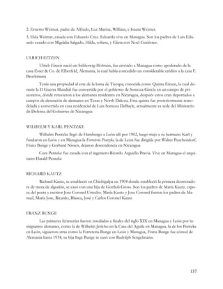 2. Ernesto Weimar, padre de Alfredo, Luz Marina, William, e Isaura Weimer.
3. Elda Weimar, casada con Eduardo Cruz. Eduardo vive en Managua. Son los padres de Luis Edu-
ardo casado con Migdalia Salgado, Hilda, soltera, y Elieta con Noel Gutiérrez.


ULRICH EITZEN
       Ulrich Eitzen nació en Schleswig-Holstein, fue enviado a Managua como apoderado de la
casa Esser & Co. de Elberfeld, Alemania, la cual había concedido un considerable crédito a la casa F.
Brockmann
        Tenía una propiedad al este de la loma de Tiscapa, conocida como Quinta Eitzen, la cual du-
rante la II Guerra Mundial fue convertida por el gobierno de Somoza García en un campo de pri-
sioneros, donde retuvieron a los alemanes residentes en Nicaragua, después estos eran deportados a
campos de detención de alemanes en Texas y North Dakota. Esta quinta fue posteriormente remo-
delada y convertida en casa residencial de Luis Somoza DeBayle, actualmente es sede del Ministerio
de Defensa del Gobierno de Nicaragua


WILHELM Y KARL PENTZKE
       Wilhelm Pentzke llegó de Hamburgo a León allí por 1902, luego trajo a su hermano Karl y
fundaron en León y en Managua la Ferretería Pentzke, la de León fue dirigida por Walter Puschendorf,
Franz Bunge y Gerhard Nissen, dejaron descendencia en Nicaragua
       Cora Pentzke fue casada con el ingeniero Ricardo Arguello Pravia. Vive en Managua el arqui-
tecto Harald Pentzke


RICHARD KAUTZ
        Richard Kautz, se estableció en Chichigalpa en 1904 donde estableció la primera desmotado-
ra de mota de algodón, se casó con una hija de Gottlob Gross. Son los padres de María Kautz, espo-
sa del poeta y escritor Jose Coronel Urtecho. María Kautz y Jose Coronel fueron los padres de Ma-
nuel, María Jose, Ricardo, Blanca, José y Carlos Coronel Kautz


FRANZ BUNGE
       Las primeras ferreterías fueron instaladas a finales del siglo XIX en Managua y León por in-
migrantes alemanes, como la de Wilhelm Jericho en la Casa del Aguila en Managua, la de los Pentzke
en León, siguieron otras como la Ferreteria Bunge en León y Managua, Franz Bunge fue cónsul de
Alemania hasta 1934, su hija Inge Bunge se casó con Rudolph Sengelmann.




                                                                                                 137
 