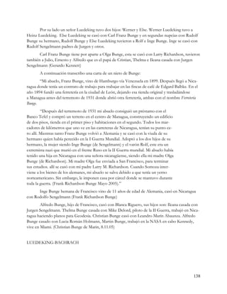Por su lado un señor Luedeking tuvo dos hijos: Werner y Else. Werner Luedeking tuvo a
Heinz Luedeking. Else Luedeking se casó con Carl Franz Bunge y en segundas nupcias con Rudolf
Bunge su hermano, Rudolf Bunge y Else Luedeking tuvieron a Rolf e Inge Bunge. Inge se casó con
Rudolf Sengelmann padres de Jurgen y otros.
       Carl Franz Bunge tiene por aparte a Olga Bunge, esta se casó con Larry Richardson, tuvieron
también a Julio, Ernesto y Alfredo que es el papá de Cristian, Thelma e Ileana casada con Jurgen
Sengelmann (Gerardo Kennett)
       A continuación transcribo una carta de un nieto de Bunge:
       “Mi abuelo, Franz Bunge, vino de Hamburgo vía Venezuela en 1899. Después llegó a Nica-
ragua donde tenía un contrato de trabajo para trabajar en las fincas de café de Edgard Balhke. En el
año 1894 fundó una ferretería en la ciudad de León, dejando esa tienda original y trasladándose
a Managua antes del terremoto de 1931 donde abrió otra ferretería, ambas con el nombre Ferretería
Bunge.
         “Después del terremoto de 1931 mi abuelo consiguió un préstamo con el
Banco Tefel y compró un terreno en el centro de Managua, construyendo un edificio
de dos pisos, tienda en el primer piso y habitaciones en el segundo. Todos los mar-
cadores de kilómetros que uno ve en las carreteras de Nicaragua, tenían su punto ce-
ro allí. Mientras tanto Franz Bunge volvió a Alemania y se casó con la viuda de su
hermano quien había perecido en la I Guerra Mundial. Adoptó a los dos hijos de su
hermano, la mujer siendo Inge Bunge (de Sengelmann) y el varón Rolf, este era un
extremista nazi que murió en el frente Ruso en la II Guerra mundial. Mi abuelo había
tenido una hija en Nicaragua con una señora nicaragüense, siendo ella mi madre Olga
Bunge (de Richardson). Mi madre Olga fue enviada a San Francisco, para terminar
sus estudios. allí se casó con mi padre Larry M. Richardson. Cuando Somoza inter-
viene a los bienes de los alemanes, mi abuelo se salva debido a que tenía un yerno
norteamericano. Sin embargo, le imponen casa por cárcel donde se mantuvo durante
toda la guerra. (Frank Richardson Bunge Mayo 2005).”
      Inge Bunge hemana de Francisco vino de 11 años de edad de Alemania, casó en Nicaragua
con Rodolfo Sengelmann (Frank Richardson Bunge)
        Alfredo Bunge, hijo de Francisco, casó con Blanca Riguero, sus hijos son: Ileana casada con
Jurgen Sengelmann. Thelma Bunge casada con Mike Delord, piloto de la II Guerra, trabajó en Nica-
ragua haciendo planos pata Geodesia. Christian Bunge casó con Leandro Marín Abaunza. Alfredo
Bunge casado con Lucia Román Holmann, Martin Bunge, trabajó en la NASA en cabo Kennedy,
vive en Miami. (Christian Bunge de Marin, 8.11.05)


LUEDEKING-BACHRACH




                                                                                                 138
 