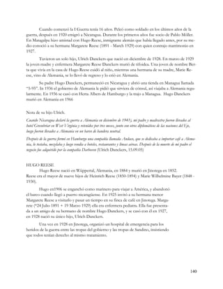 Cuando comenzó la I Guerra tenía 16 años. Peleó como soldado en los últimos años de la
guerra, después en 1920 emigró a Nicaragua. Durante los primeros años fue socio de Pablo Möller.
En Matagalpa hizo amistad con Hugo Reese, inmigrante alemán que había llegado antes, por su me-
dio conoció a su hermana Margarete Reese (1891 - March 1929) con quien contrajo matrimonio en
1927.
        Tuvieron un solo hijo, Ulrich Danckers que nació en diciembre de 1928. En marzo de 1929
la joven madre y enfermera Margarete Reese Danckers murió de tifoidea. Una joven de nombre Ber-
ta que vivía en la casa de Hugo Reese cuidó al niño, mientras una hermana de su madre, Marie Re-
ese, vino de Alemania, se lo llevó de regreso y lo crió en Alemania.
       Su padre Hugo Danckers, permaneció en Nicaragua y abrió una tienda en Managua llamada
“5-95”. In 1936 el gobierno de Alemania le pidió que sirviera de cónsul, así viajaba a Alemania regu-
larmente. En 1936 se casó con Herta Albers de Hamburgo y la trajo a Managua. Hugo Danckers
murió en Alemania en 1966


Nota de su hijo Ulrich.
Cuando Nicaragua declaró la guerra a Alemania en diciembre de 1941), mi padre y madrastra fueron llevados al
hotel Greenbriar en West Virginia y retenidos por tres meses, junto con otros diplomáticos de las naciones del Eje,
luego fueron llevados a Alemania en un barco de bandera neutral.
Después de la guerra formó en Hamburgo una compañía llamada Andaco, que se dedicaba a importar café a Alema-
nia, lo tostaba, mezclaba y luego vendía a hoteles, restaurantes y líneas aéreas. Después de la muerte de mi padre el
negocio fue adquirido por la compañía Darboven (Ulrich Danckers, 15.09.05)


HUGO REESE
       Hugo Reese nació en Wüppertal, Alemania, en 1884 y murió en Jinotega en 1852.
Reese era el mayor de nueve hijos de Heinrich Reese (1850-1894) y Marie Wilhelmine Bayer (1848 -
1930).
        Hugo en1906 se enganchó como marinero para viajar a América, y abandonó
el barco cuando llegó a puerto nicaragüense. En 1925 invitó a su hermana menor
Margarete Reese a visitarlo y pasar un tiempo en su finca de café en Jinotega. Marga-
rete (*24 Julio 1891 + 19 Marzo 1929) ella era enfermera pediatra. Ella fue presenta-
da a un amigo de su hermano de nombre Hugo Danckers, y se casó con él en 1927,
en 1928 nació su único hijo, Ulrich Danckers.
       Una vez en 1928 en Jinotega, organizó un hospital de emergencia para los
heridos de la guerra entre las tropas del gobierno y las tropas de Sandino, insistiendo
que todos tenían derecho al mismo tratamiento.




                                                                                                                  140
 