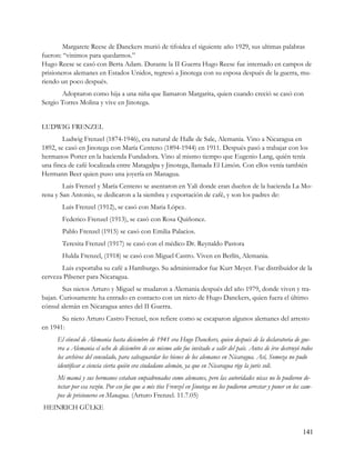 Margarete Reese de Danckers murió de tifoidea el siguiente año 1929, sus ultimas palabras
fueron: “vinimos para quedarnos.”
Hugo Reese se casó con Berta Adam. Durante la II Guerra Hugo Reese fue internado en campos de
prisioneros alemanes en Estados Unidos, regresó a Jinotega con su esposa después de la guerra, mu-
riendo un poco después.
       Adoptaron como hija a una niña que llamaron Margarita, quien cuando creció se casó con
Sergio Torres Molina y vive en Jinotega.


LUDWIG FRENZEL
        Ludwig Frenzel (1874-1946), era natural de Halle de Sale, Alemania. Vino a Nicaragua en
1892, se casó en Jinotega con María Centeno (1894-1944) en 1911. Después pasó a trabajar con los
hermanos Potter en la hacienda Fundadora. Vino al mismo tiempo que Eugenio Lang, quién tenía
una finca de café localizada entre Matagalpa y Jinotega, llamada El Limón. Con ellos venía también
Hermann Beer quien puso una joyería en Managua.
        Luis Frenzel y María Centeno se asentaron en Yali donde eran dueños de la hacienda La Mo-
rena y San Antonio, se dedicaron a la siembra y exportación de café, y son los padres de:
       Luis Frenzel (1912), se casó con Maria López.
       Federico Frenzel (1913), se casó con Rosa Quiñonez.
       Pablo Frenzel (1915) se casó con Emilia Palacios.
       Teresita Frenzel (1917) se casó con el médico Dr. Reynaldo Pastora
       Hulda Frenzel, (1918) se casó con Miguel Castro. Viven en Berlín, Alemania.
       Luis exportaba su café a Hamburgo. Su administrador fue Kurt Meyer. Fue distribuidor de la
cerveza Pilsener para Nicaragua.
        Sus nietos Arturo y Miguel se mudaron a Alemania después del año 1979, donde viven y tra-
bajan. Curiosamente ha entrado en contacto con un nieto de Hugo Danckers, quien fuera el último
cónsul alemán en Nicaragua antes del II Guerra.
       Su nieto Arturo Castro Frenzel, nos refiere como se escaparon algunos alemanes del arresto
en 1941:
     El cónsul de Alemania hasta diciembre de 1941 era Hugo Danckers, quien después de la declaratoria de gue-
     rra a Alemania el ocho de diciembre de ese mismo año fue invitado a salir del país. Antes de irse destruyó todos
     los archivos del consulado, para salvaguardar los bienes de los alemanes en Nicaragua. Así, Somoza no pudo
     identificar a ciencia cierta quién era ciudadano alemán, ya que en Nicaragua rige la juris soli.
     Mi mamá y sus hermanos estaban empadronados como alemanes, pero las autoridades nicas no lo pudieron de-
     tectar por esa razón. Por eso fue que a mis tíos Frenzel en Jinotega no los pudieron arrestar y poner en los cam-
     pos de prisioneros en Managua. (Arturo Frenzel. 11.7.05)
HEINRICH GÜLKE


                                                                                                                  141
 