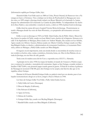 (Información suplida por Enrique Gülke, hijo)
         Heinrich Gülke Von Felde nació en 1880 en Uchte, Prusia Oriental, de Hannover vino a Ni-
caragua en barco a Choluteca. Vino a trabajar con la firma de Puschendorf en Managua por unos
dos años, en 1899 emigró a Jinotega donde trabajó con Bruno Mierisch en la hacienda La Sajonia,
después fue administrador de la hacienda Las Camelias de Julius Bahlke. Ya independiente fue dueño
de la finca Palmira y una curtiembre o tenería de cueros, y abrió en 1904 el primer hotel en Jinotega.
       Gülke donó las camas del nuevo hospital Victoria Motta de Jinotega. Posteriormente se
mudó a Managua donde fue socio de Hans Wettstein, y co-propietario del restaurante cervecero
Gambrinus.
        Gülke se casó en Jinotega en 1925 con Nelly Adam Gadea, hija de Pablo Adam y Maura Ga-
dea, fueron los padres de Nelly, casada con Juan María Castro, dueños de la Imprenta Alemana en la
calle 15 de Septiembre en Managua, Dora casado con Andrew Murphy, Ilse casada con Leo Schülst,
Agnes casada con Alfonso Asencio, Helena casada con Alberto Córdoba, Enrique casado con May-
ling Delgado Gadea, co-dueños y administradores de restaurante Gambrinus y el restaurante Pano-
rama, ambos en Managua. y Rolly Gülke casado con Mina Delgado.
        El negocio era de importación, tenía una tienda donde se encontraban de muchas cosas co-
mo vestidos ya hechos, telas, vasijas, cosméticos, ferretería, botas, etc. Hizo la fina Palmira a la en-
trada de Jinotega, era una finca de café, ganado.
        Tenía corte de madera cerca del río Coco y exportaba esta a EE.UU y Alemania.
        A principio de los años 1930s las tropas de Sandino al mando de Umanzor y Pedrón ocupa-
ron y comieron los animales y mercadería del comisariato. Según su hijo Enrique, su padre reclamó a
Sandino US$175,000 y este prometió pagar cuando ganara la guerra. Al final de la misma el gobierno
de Nicaragua le reconoció US$ 500, pero don Enrique no les aceptó, más bien les dijo que se los
regalaba, refiere Enrique.
       Durante la II Guerra Mundial Enrique Gulke no padeció cárcel por ser alemán, pues el em-
bajador norteamericano abogó en su favor, emigró a Nueva Orleans en 1944.
        Los hijos de Enrique Gülke Von Felde y Nelly Adam Gadea fueron;
        1. Nelly Gülke de Castro (Nicaragua)
        2. Dora de Murphy (California),
        3. Ilse Schouest (California),
        4. Agnes de Irvine,
        5. Helena de Cordoba,
        6. Enrique Gülke hijo, casado con Meyling Delgado (Nicaragua)
        7. Randall Gülke casado con Mina Delgado (California).




                                                                                                      142
 