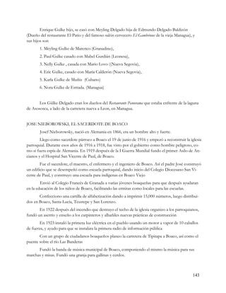 Enrique Gulke hijo, se casó con Meyling Delgado hija de Edmundo Delgado Baldizón
(Dueño del restaurante El Patio y del famoso salón cervecero El Gambrinus de la vieja Managua), y
sus hijos son
       1. Meyling Gulke de Marenco (Granadino),
       2. Paul Gulke casado con Mabel Gurdián (Leonesa),
       3. Nelly Gulke , casada con Mario Lovo ((Nueva Segovia),
       4. Eric Gulke, casado con María Calderón (Nueva Segovia),
       5. Karla Gulke de Muñiz (Cubano)
       6. Nora Gulke de Estrada. (Managua)


       Los Gülke-Delgado eran los dueños del Restaurante Panorama que estaba enfrente de la laguna
de Asososca, a lado de la carretera nueva a Leon, en Managua.


JOSE NIEBOROWSKI, EL SACERDOTE DE BOACO
       Josef Nieborowsky, nació en Alemania en 1866, era un hombre alto y fuerte.
        Llego como sacerdote párroco a Boaco el 19 de junio de 1916 y empezó a reconstruir la iglesia
parroquial. Durante esos años de 1916 a 1918, fue visto por el gobierno como hombre peligroso, co-
mo si fuera espía de Alemania. En 1919 después de la I Guerra Mundial fundo el primer Asilo de An-
cianos y el Hospital San Vicente de Paul, de Boaco.
        Fue el sacerdote, el maestro, el enfermero y el ingeniero de Boaco. Así el padre José construyó
un edificio que se desempeñó como escuela parroquial, dando inicio del Colegio Diocesano San Vi-
cente de Paul, y construyo una escuela para indígenas en Boaco Viejo
        Envió al Colegio Francés de Granada a varias jóvenes boaqueñas para que después ayudaran
en la educación de los niños de Boaco, facilitando las ermitas como locales para las escuelas.
       Confecciono una cartilla de alfabetización dando a imprimir 15,000 números, luego distribui-
dos en Boaco, Santa Lucía, Teustepe y San Lorenzo.
       En 1922 después del incendio que destruyo el techo de la iglesia organizo a los parroquianos,
fundó un aserrío y enseño a los carpinteros y albañiles nuevas prácticas de construcción
        En 1923 instaló la primera luz eléctrica en el pueblo usando un motor a vapor de 10 caballos
de fuerza, y ayudo para que se instalara la primera radio de información pública
       Con un grupo de ciudadanos boaqueños planeo la carretera de Tipitapa a Boaco, así como el
puente sobre el río Las Banderas
      Fundó la banda de música municipal de Boaco, componiendo el mismo la música para sus
marchas y misas. Fundó una granja para gallinas y cerdos.



                                                                                                  143
 