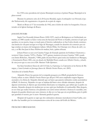 En 1930 como presidente de la Junta Municipal construye el primer Parque Municipal en la
plaza central
       Durante los primeros años de la II Guerra Mundial, según el embajador von Howard, el pa-
dre Nieborowsky dio seguimiento a la guerra de su país de origen.
        Murió en Boaco el 17 de noviembre de 1942, ante el dolor de todos los boaqueños. Esta en-
terrado en la Iglesia Santiago de Boaco.


JOHANN PETERS
        Según Von Houwald, Johann Peters (1850-1927), nació en Rohrigmoor en Ostfriesland, era
marino, en 1885 cuando su barco venia cerca de San Juan del Norte se hundió, entonces el opto por
quedarse en ese puerto, luego se mudo para el Interior, radicándose en San Carlos donde construyo
una lancha de vela para navegar en el lago de Nicaragua, cuando los derechos de comercio por ese
lago estaban en manos del inmigrante italiano Alfredo Pellas. En Ometepe tuvo fincas de café y ca-
cao, y en Río San Juan la finca Melchora de madera, hule y palma africana
        Johann Peters se caso con Catarina Vargas de Granada (pariente de Emiliano Chamorro) y
tuvieron 5 hijos: Juanita *1878, y Paulita, *1879 quienes murieron jóvenes; Catarina *1881 casada
con Immo Bohemer, Alejandro, *1884, padre de Juan Peters quien tenía una fundición en Managua,
y Encarnación Peters 1881, este era abuelo de Mathilde Peters casada con Alfredo Osorio, y abuelo
de otra joven que se caso con el Dr. Mariano Valle Quintero.
        Sus hijos heredaron fincas de café El Chale, La Esperanza, La Esperancita en las Sierras de Ma-
nagua, y Santa Gertrudes en Jinotega (datos de Alfredo Osorio Peters, oct. 2003)
Anécdota de la familia Peters:
        Alejandro Peters fue gerente de la compañía pesquera en el Bluff, propiedad de Somoza
García, refiere su nieto Alfredo Osorio Peters que allí por 1943 unos empleados negros llegaron
asustados a la oficina de Alejandro diciendo que un barco que parecía submarino estaba acercándose
al Bluff. Al observar, Alejandro vio que se bajaban del barco unos oficiales alemanes, después de
algunas ceremonias, le dijeron que necesitaban diesel para sus máquinas, que sabían que su padre era
alemán, Alejandro después de meditar por un rato optó por facilitarles el combustible. Días después,
en un visita que realizo Somoza a los planteles con cierto temor informó a Somoza lo sucedido, éste
después de guardar silencio por unos minutos, le dijo en voz baja que era un problema, pero le pidió
que guardara el secreto, por si acaso Alemania ganaba la guerra.
        Después de la guerra se supo que dos submarinos alemanes merodearon el mar Caribe, uno
de ellos fue hundido por los norteamericanos cerca de las costas del Golfo de México.


FRANCISCO BROCKMANN




                                                                                                   144
 