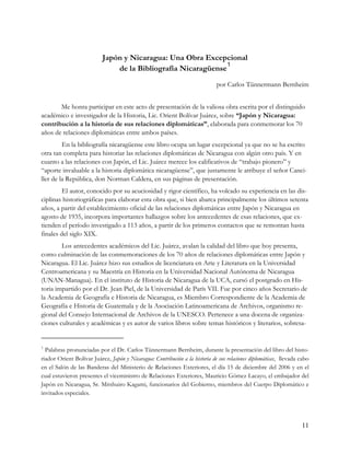 Japón y Nicaragua: Una Obra Excepcional
                                                               1
                               de la Bibliografía Nicaragüense
                                                                              por Carlos Tünnermann Bernheim


       Me honra participar en este acto de presentación de la valiosa obra escrita por el distinguido
académico e investigador de la Historia, Lic. Orient Bolívar Juárez, sobre “Japón y Nicaragua:
contribución a la historia de sus relaciones diplomáticas”, elaborada para conmemorar los 70
años de relaciones diplomáticas entre ambos países.
         En la bibliografía nicaragüense este libro ocupa un lugar excepcional ya que no se ha escrito
otra tan completa para historiar las relaciones diplomáticas de Nicaragua con algún otro país. Y en
cuanto a las relaciones con Japón, el Lic. Juárez merece los calificativos de “trabajo pionero” y
“aporte invaluable a la historia diplomática nicaragüense”, que justamente le atribuye el señor Canci-
ller de la República, don Norman Caldera, en sus páginas de presentación.
         El autor, conocido por su acuciosidad y rigor científico, ha volcado su experiencia en las dis-
ciplinas historiográficas para elaborar esta obra que, si bien abarca principalmente los últimos setenta
años, a partir del establecimiento oficial de las relaciones diplomáticas entre Japón y Nicaragua en
agosto de 1935, incorpora importantes hallazgos sobre los antecedentes de esas relaciones, que ex-
tienden el período investigado a 113 años, a partir de los primeros contactos que se remontan hasta
finales del siglo XIX.
        Los antecedentes académicos del Lic. Juárez, avalan la calidad del libro que hoy presenta,
como culminación de las conmemoraciones de los 70 años de relaciones diplomáticas entre Japón y
Nicaragua. El Lic. Juárez hizo sus estudios de licenciatura en Arte y Literatura en la Universidad
Centroamericana y su Maestría en Historia en la Universidad Nacional Autónoma de Nicaragua
(UNAN-Managua). En el instituto de Historia de Nicaragua de la UCA, cursó el postgrado en His-
toria impartido por el Dr. Jean Piel, de la Universidad de París VII. Fue por cinco años Secretario de
la Academia de Geografía e Historia de Nicaragua, es Miembro Correspondiente de la Academia de
Geografía e Historia de Guatemala y de la Asociación Latinoamericana de Archivos, organismo re-
gional del Consejo Internacional de Archivos de la UNESCO. Pertenece a una docena de organiza-
ciones culturales y académicas y es autor de varios libros sobre temas históricos y literarios, sobresa-


1
  Palabras pronunciadas por el Dr. Carlos Tünnermann Bernheim, durante la presentación del libro del histo-
riador Orient Bolívar Juárez, Japón y Nicaragua: Contribución a la historia de sus relaciones diplomáticas, llevada cabo
en el Salón de las Banderas del Ministerio de Relaciones Exteriores, el día 15 de diciembre del 2006 y en el
cual estuvieron presentes el viceministro de Relaciones Exteriores, Mauricio Gómez Lacayo, el embajador del
Japón en Nicaragua, Sr. Mitshuiro Kagami, funcionarios del Gobierno, miembros del Cuerpo Diplomático e
invitados especiales.




                                                                                                                    11
 