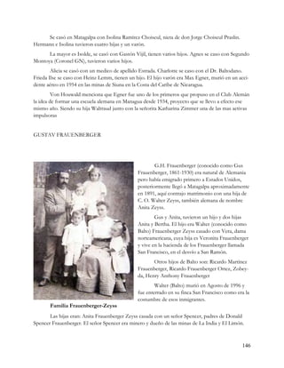 Se casó en Matagalpa con Isolina Ramírez Choiseul, nieta de don Jorge Choiseul Praslin.
Hermann e Isolina tuvieron cuatro hijas y un varón.
      La mayor es Isolde, se casó con Gastón Vijil, tienen varios hijos. Agnes se caso con Segundo
Montoya (Coronel GN), tuvieron varios hijos.
        Alicia se casó con un medico de apellido Estrada. Charlotte se caso con el Dr. Baltodano.
Frieda Ilse se caso con Heinz Lemm, tienen un hijo. El hijo varón era Max Egner, murió en un acci-
dente aéreo en 1954 en las minas de Siuna en la Costa del Caribe de Nicaragua.
         Von Houwald menciona que Egner fue uno de los primeros que propuso en el Club Alemán
la idea de formar una escuela alemana en Managua desde 1934, proyecto que se llevo a efecto ese
mismo año. Siendo su hija Waltraud junto con la señorita Katharina Zimmer una de las mas activas
impulsoras


GUSTAV FRAUENBERGER




                                                       G.H. Frauenberger (conocido como Gus
                                               Frauenberger, 1861-1930) era natural de Alemania
                                               pero había emigrado primero a Estados Unidos,
                                               posteriormente llegó a Matagalpa aproximadamente
                                               en 1891, aquí contrajo matrimonio con una hija de
                                               C. O. Walter Zeyss, también alemana de nombre
                                               Anita Zeyss.
                                                       Gus y Anita, tuvieron un hijo y dos hijas
                                               Anita y Bertha. El hijo era Walter (conocido como
                                               Balto) Frauenberger Zeyss casado con Vera, dama
                                               norteamericana, cuya hija es Veronita Frauenberger
                                               y vive en la hacienda de los Frauenberger llamada
                                               San Francisco, en el desvío a San Ramón.
                                                      Otros hijos de Balto son: Ricardo Martínez
                                               Frauenberger, Ricardo Frauenberger Ortez, Zobey-
                                               da, Henry Anthony Frauenberger
                                                       Walter (Balto) murió en Agosto de 1996 y
                                               fue enterrado en su finca San Francisco como era la
                                               costumbre de esos inmigrantes.
       Familia Frauenberger-Zeyss
       Las hijas eran: Anita Frauenberger Zeyss casada con un señor Spencer, padres de Donald
Spencer Frauenberger. El señor Spencer era minero y dueño de las minas de La India y El Limón.



                                                                                                146
 