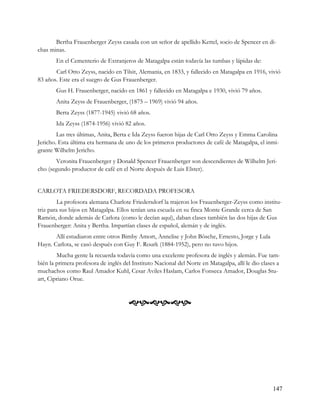 Bertha Frauenberger Zeyss casada con un señor de apellido Kettel, socio de Spencer en di-
chas minas.
       En el Cementerio de Extranjeros de Matagalpa están todavía las tumbas y lápidas de:
       Carl Otto Zeyss, nacido en Tilsit, Alemania, en 1833, y fallecido en Matagalpa en 1916, vivió
83 años. Este era el suegro de Gus Frauenberger.
       Gus H. Frauenberger, nacido en 1861 y fallecido en Matagalpa e 1930, vivió 79 años.
       Anita Zeyss de Frauenberger, (1875 – 1969) vivió 94 años.
       Berta Zeyss (1877-1945) vivió 68 años.
       Ida Zeyss (1874-1956) vivió 82 años.
        Las tres últimas, Anita, Berta e Ida Zeyss fueron hijas de Carl Otto Zeyss y Emma Carolina
Jericho. Esta última era hermana de uno de los primeros productores de café de Matagalpa, el inmi-
grante Wilhelm Jericho.
       Veronita Frauenberger y Donald Spencer Frauenberger son descendientes de Wilhelm Jeri-
cho (segundo productor de café en el Norte después de Luis Elster).


CARLOTA FRIEDERSDORF, RECORDADA PROFESORA
         La profesora alemana Charlote Friedersdorf la trajeron los Frauenberger-Zeyss como institu-
triz para sus hijos en Matagalpa. Ellos tenían una escuela en su finca Monte Grande cerca de San
Ramón, donde además de Carlota (como le decían aquí), daban clases también las dos hijas de Gus
Frauenberger: Anita y Bertha. Impartían clases de español, alemán y de inglés.
       Allí estudiaron entre otros Bimby Amort, Annelise y John Bösche, Ernesto, Jorge y Lula
Hayn. Carlota, se casó después con Guy F. Rourk (1884-1952), pero no tuvo hijos.
        Mucha gente la recuerda todavía como una excelente profesora de inglés y alemán. Fue tam-
bién la primera profesora de inglés del Instituto Nacional del Norte en Matagalpa, allí le dio clases a
muchachos como Raul Amador Kuhl, Cesar Aviles Haslam, Carlos Fonseca Amador, Douglas Stu-
art, Cipriano Orue.



                                      




                                                                                                   147
 