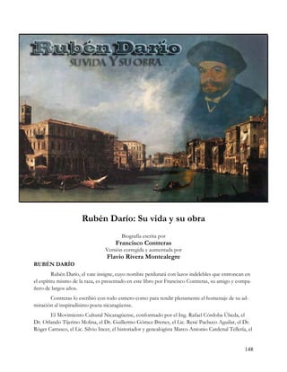 Rubén Darío: Su vida y su obra
                                         Biografía escrita por
                                      Francisco Contreras
                                 Versión corregida y aumentada por
                                  Flavio Rivera Montealegre
RUBÉN DARÍO
         Rubén Darío, el vate insigne, cuyo nombre perdurará con lazos indelebles que entroncan en
el espíritu mismo de la raza, es presentado en este libro por Francisco Contreras, su amigo y compa-
ñero de largos años.
       Contreras lo escribió con todo esmero como para rendir plenamente el homenaje de su ad-
miración al inspiradísimo poeta nicaragüense.
       El Movimiento Cultural Nicaragüense, conformado por el Ing. Rafael Córdoba Úbeda, el
Dr. Orlando Tijerino Molina, el Dr. Guillermo Gómez Brenes, el Lic. René Pacheco Aguilar, el Dr.
Róger Carrasco, el Lic. Silvio Incer, el historiador y genealogísta Marco Antonio Cardenal Tellería, el


                                                                                                   148
 