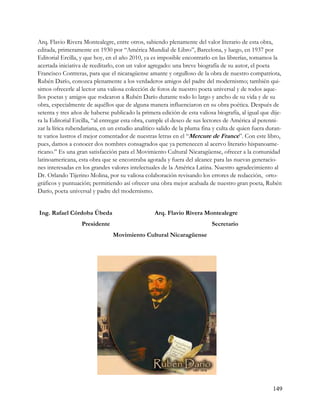 Arq. Flavio Rivera Montealegre, entre otros, sabiendo plenamente del valor literario de esta obra,
editada, primeramente en 1930 por “América Mundial de Libro”, Barcelona, y luego, en 1937 por
Editorial Ercilla, y que hoy, en el año 2010, ya es imposible encontrarlo en las librerías, tomamos la
acertada iniciativa de reeditarlo, con un valor agregado: una breve biografía de su autor, el poeta
Francisco Contreras, para que el nicaragüense amante y orgulloso de la obra de nuestro compatriota,
Rubén Darío, conozca plenamente a los verdaderos amigos del padre del modernismo; también qui-
simos ofrecerle al lector una valiosa colección de fotos de nuestro poeta universal y de todos aque-
llos poetas y amigos que rodearon a Rubén Darío durante todo lo largo y ancho de su vida y de su
obra, especialmente de aquéllos que de alguna manera influenciaron en su obra poética. Después de
setenta y tres años de haberse publicado la primera edición de esta valiosa biografía, al igual que dije-
ra la Editorial Ercilla, “al entregar esta obra, cumple el deseo de sus lectores de América al perenni-
zar la lírica rubendariana, en un estudio analítico salido de la pluma fina y culta de quien fuera duran-
te varios lustros el mejor comentador de nuestras letras en el “Mercure de France”. Con este libro,
pues, damos a conocer dos nombres consagrados que ya pertenecen al acervo literario hispanoame-
ricano.” Es una gran satisfacción para el Movimiento Cultural Nicaragüense, ofrecer a la comunidad
latinoamericana, esta obra que se encontraba agotada y fuera del alcance para las nuevas generacio-
nes interesadas en los grandes valores intelectuales de la América Latina. Nuestro agradecimiento al
Dr. Orlando Tijerino Molina, por su valiosa colaboración revisando los errores de redacción, orto-
gráficos y puntuación; permitiendo así ofrecer una obra mejor acabada de nuestro gran poeta, Rubén
Darío, poeta universal y padre del modernismo.


Ing. Rafael Córdoba Úbeda                         Arq. Flavio Rivera Montealegre
                  Presidente                                              Secretario
                                Movimiento Cultural Nicaragüense




                                                                                                     149
 