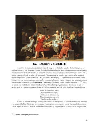 IX.- PASIÓN Y MUERTE
        Nuestros conferenciantes debían ir desde luego a los Estados Unidos de América, y en se-
guida a México y a la América Central. Pero Rubén Darío llegó a Nueva York sumamente fatigado, y
el rudo invierno norteamericano, el ambiente aplastador de aquella ciudad mercantil, no eran a pro-
pósito para devolverle la salud y la serenidad. “Siempre que he pasado por esta tierra he tenido la
misma impresión” (había escrito en 1907, de viaje a Nicaragua). “La precipitación de la vida altera
los nervios. Las construcciones comerciales producen el mismo efecto psíquico que las arquitecturas
abrumadoras percibidas por Thomas de Quincey (1785-1859) en sus estados tebaicos....” 137 Aho-
ra sentía, bajo la brillante exterioridad de la “capital del cheque”, el inmenso dolor que en ella se
oculta, y así lo expresó en poema de escaso mérito literario, pero de gran significación psicológica:
                                        Casas de cincuenta pisos,
                                          Servidumbre de color,
                                         Millones de circuncisos,
                                        Máquinas, diarios, avisos,
                                         Y dolor, dolor, dolor.....
        Como se encontrara luego escaso de recursos, su compañero (Alejandro Bermúdez) recurrió
a la generosidad del filántropo neoyorquino Huntington, pero nuestro poeta, frustrando las esperan-
zas de aquél, se limitó a pedir al millonario 500 dólares, y luego empezó a colaborar en un periódico


137
      El viaje a Nicaragua, primer capítulo.


                                                                                                 150
 