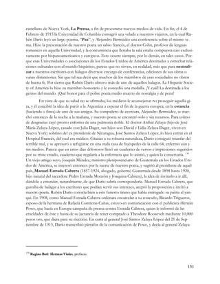 castellano de Nueva York, La Prensa, a fin de procurarse nuevos medios de vida. En fin, el 4 de
Febrero de 1915 la Universidad de Columbia consagró una velada a nuestros viajeros, en la cual Ru-
bén Darío leyó un largo poema, “Paz”, y Alejandro Bermúdez una conferencia sobre el mismo te-
ma. Hizo la presentación de nuestro poeta un sabio francés, el doctor Cohn, profesor de lenguas
romances en aquella Universidad, y la concurrencia que llenaba la sala estaba compuesta casi exclusi-
vamente por hispanoamericanos y europeos. Esto ocurre siempre, por lo demás, en tales casos. Por-
que esas Universidades o asociaciones de los Estados Unidos de América destinadas a estrechar rela-
ciones culturales con el mundo hispánico, parece que no sirven, en realidad, más que para neutrali-
zar a nuestros escritores con halagos diversos: encargo de conferencias, ediciones de sus obras o
vanas distinciones. Sin que tal sea decir que muchos de los miembros de esas sociedades no obren
de buena fe. Por cierto que Rubén Darío obtuvo más de uno de aquellos halagos. La Hispanic Socie-
ty of America lo hizo su miembro honorario y le concedió una medalla. ¡Y cuál! La destinada a los
genios del mundo. ¡Qué honor para el pobre poeta medio muerto de nostalgia y de pena!
          En vista de que su salud no se afirmaba, los médicos le aconsejaron no proseguir aquella gi-
ra, y él concibió la idea de partir a la Argentina a esperar el fin de la guerra europea, en la estancia
(hacienda o finca) de uno de sus amigos. Su compañero de aventura, Alejandro Bermúdez, se mar-
chó entonces de la noche a la mañana, y nuestro poeta se encontró solo y sin recursos. Para colmo
de desgracias cayó pronto enfermo de una pulmonía doble. El doctor Aníbal Zelaya (hijo de José
María Zelaya López, casado con Julia Dager, sus hijos son David y Lidia Zelaya Dager, viven en
Nueva York) sobrino del ex presidente de Nicaragua, José Santos Zelaya López, lo hizo entrar en el
Hospital Francés, del cual era médico. Gracias a su robusta naturaleza, Darío consiguió triunfar del
terrible mal, y se apresuró a refugiarse en una mala casa de huéspedes de la calle 64, enfermo aún y
sin medios. Parece que en estos días dolorosos llenó un cuaderno de versos e impresiones sugeridos
por su triste estado, cuaderno que regalaría a la enfermera que lo asistió, y quien lo conservaría. 138
Un viejo amigo suyo, Joaquín Méndez, ministro plenipotenciario de Guatemala en los Estados Uni-
dos de América, se interesó entonces por la suerte de nuestro poeta, y sugirió al presidente de aquel
país, Manuel Estrada Cabrera (1857-1924, abogado, gobernó Guatemala desde 1898 hasta 1920,
hijo natural del sacerdote Pedro Estrada Monzón y Joaquina Cabrera), la idea de invitarlo a ir allí,
dándole a entender, naturalmente, de que Darío sabría corresponderle. Manuel Estrada Cabrera, que
gustaba de halagar a los escritores que podían servir sus intereses, aceptó la proposición e invitó a
nuestro poeta. Rubén Darío conocía bien a este funesto tirano que había entregado su patria al yan-
qui. En 1908, como Manuel Estrada Cabrera ordenara encarcelar a su concuño, Ricardo Trigueros,
esposo de la hermana de Rafaela Contreras Cañas, estuvo en comunicación con el publicista Hernán
Powe, que hacía en Europa campaña de prensa contra Estrada Cabrera, quien le informó de las
crueldades de éste y hasta de su jactancia de tener comprado a Theodore Roosevelt mediante 10,000
pesos oro, que diera para su elección. En carta al general José Santos Zelaya López del 21 de Sep-
tiembre de 1915, Darío transcribió párrafos de la comunicación de Powe, y decía al general Zelaya:




138
      Regino Boti: Hermas Viales, prefacio.


                                                                                                    151
 