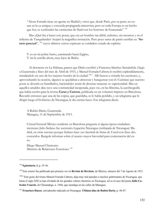 “Ahora Estrada tiene un agente en Madrid y otros que, desde París, por su parte, no ce-
          san en la ya antigua y conocida propaganda minervina; pero en toda Europa es un hecho
          que hoy se confunden las carnicerías de Haití con los horrores de Guatemala” 139
        Mas ¿Qué iba a hacer este poeta, que era un hombre tan débil, enfermo, sin recursos y en el
infierno de Yanquilandia? Aceptó la magnífica invitación. Pero poco antes de partir escribió su “So-
neto pascual”, 140 cuyos últimos versos expresan su verdadero estado de espíritu:


          Y yo en mi pobre burro, caminando hacia Egipto,
          Y sin la estrella ahora, muy lejos de Belén.


         Al detenerse en La Habana, parece que Darío escribió a Francisca Sánchez llamándola. Llegó
a Guatemala a fines del mes de Abril de 1915, y Manuel Estrada Cabrera lo recibió espléndidamente,
instalándolo en uno de los mejores hoteles de la ciudad. 140-a Allí fueron a visitarle los escritores, y,
aprovechando la ocasión, algunos se quedaban a almorzar y banquetear con él. Cuéntase que nuestro
poeta se divertía en humillarlos, haciéndoles sentir de diversas maneras su superioridad. Mas en
aquellos amables días tuvo una contrariedad inesperada, pues vio, en las librerías, la autobiografía
que había escrito para la revista Caras y Caretas, publicada en un volumen impreso en Barcelona.
Recordó entonces que una de las copias, que guardaba, se le había perdido, y un telegrama que le
dirigió luego el Gobierno de Nicaragua, le dio ciertas luces. Ese telegrama decía:


          A Rubén Darío, Guatemala.
          Managua, 11 de Septiembre de 1915.


          Cónsul General México residente en Barcelona pregunta si alguna época ciudadano
          mexicano Julio Sedano fue secretario Legación Nicaragua (embajada de Nicaragua) Ma-
          drid, en otras razones porque Sedano hace uso facsímil de firma de Usted con fines des-
          conocidos. Ruégole informar sobre el asunto mayor brevedad para contestación del ca-
          so.
          Diego Manuel Chamorro
          Ministro de Relaciones Exteriores 141



139
      Epistolario, I, p. 55-56.
140
      Este soneto fue publicado por primera vez en Revista de Revistas, de México, número del 7 de Agosto de 1921.
140-a
    Este gesto del tirano Manuel Estrada Cabrera, deja muy mal parados a muchos gobernantes de Nicaragua, que
hasta el siglo XXI se han olvidado de los grandes valores literarios en Nicaragua, tal es el caso del poeta Julio Ca-
brales Venerio, de Chinandega, n. 1944, que mendiga en las calles de Managua.
141
      Francisco Huezo, salvadoreño radicado en Nicaragua: Últimos días de Rubén Darío, p. 44-47.


                                                                                                                  152
 