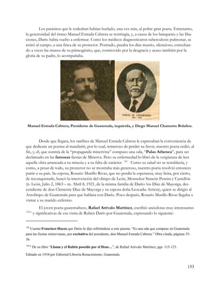 Los parásitos que le rodeaban habían burlado, una vez más, al pobre gran poeta. Entretanto,
la generosidad del tirano Manuel Estrada Cabrera se restringía, y, a causa de los banquetes y las liba-
ciones, Darío había vuelto a enfermar. Como los médicos diagnosticaron tuberculosis pulmonar, se
retiró al campo, a una finca de su protector. Postrado, pasaba los días mustio, silencioso, estrechan-
do a veces las manos de su primogénito, que, conmovido por la desgracia y acaso también por la
gloria de su padre, lo acompañaba.




 Manuel Estrada Cabrera, Presidente de Guatemala, izquierda, y Diego Manuel Chamorro Bolaños.


          Desde que llegara, los satélites de Manuel Estrada Cabrera le expresaban la conveniencia de
que dedicara un poema al mandarín, por lo cual, temeroso de perder su favor, nuestro poeta cedió, al
fin, y, él, que sonreía de la “propaganda minervina” compuso una oda, “Palas Athenea”, para ser
declamado en las famosas fiestas de Minerva. Pero su enfermedad lo libró de la vergüenza de leer
aquella obra arrancada a su miseria y a su falta de carácter. 142 Como su salud no se restablecía, y
como, a pesar de todo, su protector no se mostraba más generoso, nuestro poeta resolvió entonces
partir a su país. Su esposa, Rosario Murillo Rivas, que no perdía la esperanza, muy lícita, por cierto,
de reconquistarle, buscó la intervención del obispo de León, Monseñor Simeón Pereira y Castellón
(n. León, Julio 2, 1863 – m. Abril 8, 1921, de la misma familia de Darío: los Díaz de Mayorga, des-
cendiente de don Clemente Díaz de Mayorga y su esposa doña Leocadia Arrieta), quien se dirigió al
Arzobispo de Guatemala para que hablara con Darío. Poco después, Rosario Murillo Rivas llegaba a
visitar a su marido enfermo.
            El joven poeta guatemalteco, Rafael Arévalo Martínez, escribió anécdotas muy interesantes
142-a
        y significativas de esa visita de Rubén Darío por Guatemala, expresando lo siguiente:


142
   Cuenta Francisco Huezo que Darío le dijo refiriéndose a este poema: “Es una oda que compuse en Guatemala
para las fiestas minervianas, por excitativa del presidente, don Manuel Estrada Cabrera.” Obra citada, páginas 35-
36.
142-a
        De su libro “Llama y el Rubén poseído por el Deus…”, de Rafael Arévalo Martínez, pgs. 115-123.

Editado en 1934 por Editorial Librería Renacimiento, Guatemala.


                                                                                                                153
 