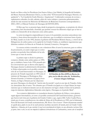 liendo sus libros sobre los Presidentes José Santos Zelaya y José Madriz, la biografía del fundador
del Museo Nacional, Dioclesiano Chávez, su obra sobre “El Ferrocarril de Nicaragua: Historia y Li-
quidación” y “La Catedral de Estelí, Historia y Arquitectura”. Colaborador constante de revistas y
suplementos culturales, ha sido, además, editor de varios trabajos y memorias gubernamentales,
siendo las más recientes las Memorias del Ministerio de Relaciones Exteriores correspondientes a
2002 y 2003 y el Manual Turístico de Nicaragua del INTUR (2005).
       El libro que hoy se presenta logra, desde la perspectiva nicaragüense, su propósito de ofrecer
una crónica, bien documentada e ilustrada, que permite conocer las diferentes etapas que se han su-
cedido en el desarrollo de las relaciones entre ambos países.
        La seria investigación emprendida por el autor, le ha permitido encontrar antecedentes inte-
resantes y, hasta ahora desconocidos de esas relaciones, que en realidad se retrotraen hasta el perío-
do Meiji, cuando en el año 1892, durante el gobierno del Presidente Roberto Sacasa, y a través de las
Delegaciones de ambos países en la capital de los Estados Unidos, se entablaron negociaciones que
deberían conducir a la firma de un Tratado de Amistad, Comercio y Navegación.
        La extensa crónica contenida en este voluminoso libro el autor la estructura, para su ordena-
da presentación, en cuatro etapas que se corres-
ponden con períodos bien definidos de las rela-
ciones que se trata de reseñar.
        La primera etapa va desde los primeros
contactos oficiales entre ambos países en 1892,
que ya aludimos, hasta el año 1934, pasando por
las conversaciones que se dieron entre Japón y
Nicaragua durante la administración del presiden-
te Zelaya relacionadas con la posible construc-
ción de un Canal Interoceánico en Nicaragua. El
proyecto de Tratado negociado en 1892 entre el         El Pabellón de Oro (1397) en Kyoto, Ja-
ministro de Nicaragua en Washington, Don               pón, era la villa de retiro de Yoshimitsu,
Horacio Guzmán y el ministro de Japón, Gozo                   el tercer shogun Ashikaga.
Tateno, no llegó a firmarse por las objeciones
que puso Nicaragua a la cláusula de “nación más favorecida”, usual en este tipo de Tratados. Sobre
ese antecedente dice el autor: “No obstante que el Tratado con Japón no se logró firmar, las nego-
ciaciones que se realizaron durante casi un año marcaron sin lugar a dudas el inicio de las primera
etapa de relaciones diplomáticas bilaterales entre Japón y Nicaragua en el período Meiji”.
          Los contactos diplomáticos se reanudaron durante el gobierno de Zelaya y estos giraron,
según algunos historiadores, en torno a la posible construcción del Canal Interoceánico, gestiones
que fueron mal vistas por el gobierno de Estados Unidos y que, según el Dr. Carlos Cuadra Pasos,
citado por el autor, contribuyeron a las salida de Zelaya de la Presidencia en 1909, tras la fulminante
Nota del Secretario de Estado norteamericano, Mr. Knox. Cito al autor: “Dentro del panorama mundial
de aquella época, Japón era una de las cuatro potencias marítimas más fuertes del mundo, junto con Estados Unidos,
Inglaterra y Alemania, por lo que construir el canal con la participación de Japón, era una alternativa real para Zela-
ya quien, como se sabe, no veía con simpatía la influencia norteamericana en Centroamérica y menos aún su manifiesta

                                                                                                                    12
 