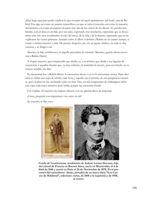 ¿Qué hago aquí para poder explicar lo que era para mí aquel apartamento del hotel, casa de Ru-
bén? Era algo así como un paraíso maravilloso, en que se tejía el ensueño; era como la mansión
del misterio; era como el empíreo (la parte más alta de los cielos) de los dioses. Yo pasaba tem-
blando, con el alma en un hilo, por sus salas, esperando una revelación; esperando que se desco-
rriese ante mis ojos asombrados el velo del amor, de la vida y de la muerte; esperando que se me
explicasen las causas primeras. Sentado sobre el sillón ví dormir a Rubén no sé cuanto tiempo, si
veinte o treinta minutos o más. De pronto despertó, me vió, se irguió, sibilino, en toda su alta
estatura, y se dirigió a mí.
  Maestro, le dije, tembloroso, en aquella penumbra de misterio: Maestro, ¿puedo ahora encon-
trar a Rubén Darío?
  Y el gran maestro, que comprendió que aludía, ay, a su whisky; que aludía a sus lagunas de
conciencia, a aquellas oleadas que, ya muy enfermo, le mandaba la muerte, para envolverlo en su
océano terrible, me dijo:
  Sí, encuentras hoy a Rubén Darío: lo encuentras ahora o ya no lo encuentras nunca. Hace diez
años yo bebía una copa de whisky cada hora; y aquello era el término de una progresión crecien-
te, pues el plazo se fue acortando cada vez más. Hoy, en mis temporadas de embriaguez, bebo
una copa cada cinco minutos; pero habla, porque me encuentro lúcido.
 Fuí a hablar. El maestro me impuso silencio con un ademán lleno de majestad.
 ¿Crees, preguntó con imponente voz, crees en mí?
 Sí, maestro, le dije: creo.




            Conde de Leutréamont, seudónimo de Isidore Lucien Ducasse, hijo
            del cónsul de Francia en Buenos Aires, nació en Montevideo el 4 de
            Abril de 1846 y murió en París el 24 de Noviembre de 1870. Es el pre-
            cursor del surrealismo. Abajo, portadas de su única obra; “Los Can-
             tos de Maldoror”, ediciones varias, de 1868 a la izquierda y de 1948,
                                          al centro.


                                                                                                    156
 