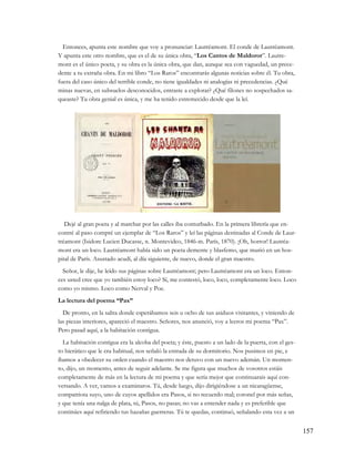 Entonces, apunta este nombre que voy a pronunciar: Lautréamont. El conde de Lautréamont.
Y apunta este otro nombre, que es el de su única obra, “Los Cantos de Maldoror”. Lautre-
mont es el único poeta, y su obra es la única obra, que dan, aunque sea con vaguedad, un prece-
dente a tu extraña obra. En mi libro “Los Raros” encontrarás algunas noticias sobre él. Tu obra,
fuera del caso único del terrible conde, no tiene igualdades ni analogías ni precedencias. ¿Qué
minas nuevas, en subsuelos desconocidos, entraste a explorar? ¿Qué filones no sospechados sa-
queaste? Tu obra genial es única, y me ha tenido estremecido desde que la leí.




   Dejé al gran poeta y al marchar por las calles iba conturbado. En la primera librería que en-
contré al paso compré un ejemplar de “Los Raros” y leí las páginas destinadas al Conde de Laur-
tréamont (Isidore Lucien Ducasse, n. Montevideo, 1846-m. París, 1870). ¡Oh, horror! Lautréa-
mont era un loco. Lautréamont había sido un poeta demente y blasfemo, que murió en un hos-
pital de París. Asustado acudí, al día siguiente, de nuevo, donde el gran maestro.
  Señor, le dije, he leído sus páginas sobre Lautréamont; pero Lautréamont era un loco. Enton-
ces usted cree que yo también estoy loco? Sí, me contestó, loco, loco, completamente loco. Loco
como yo mismo. Loco como Nerval y Poe.
La lectura del poema “Pax”
  De pronto, en la salita donde esperábamos seis u ocho de sus asiduos visitantes, y viniendo de
las piezas interiores, apareció el maestro. Señores, nos anunció, voy a leeros mi poema “Pax”.
Pero pasad aquí, a la habitación contigua.
  La habitación contigua era la alcoba del poeta; y éste, puesto a un lado de la puerta, con el ges-
to hierático que le era habitual, nos señaló la entrada de su dormitorio. Nos pusimos en pie, e
íbamos a obedecer su orden cuando el maestro nos detuvo con un nuevo ademán. Un momen-
to, dijo, un momento, antes de seguir adelante. Se me figura que muchos de vosotros estáis
completamente de más en la lectura de mi poema y que sería mejor que continuarais aquí con-
versando. A ver, vamos a examinaros. Tú, desde luego, dijo dirigiéndose a un nicaragüense,
compatriota suyo, uno de cuyos apellidos era Pasos, si no recuerdo mal; coronel por más señas,
y que tenía una nalga de plata, tú, Pasos, no pasas; no vas a entender nada y es preferible que
continúes aquí refiriendo tus hazañas guerreras. Tú te quedas, continuó, señalando esta vez a un


                                                                                                       157
 