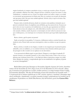 negrito hondureño; tú, tampoco entenderás ni jota y es mejor que escuches a Pasos. Tú, prosi-
         guió, señalando a Máximo Soto Hall, y después de breve vacilación, tú pasa. En cuanto a ti, dijo
         señalándome, y vacilando otra vez, tú pasa. Los demás señores son sordos y ciegos y en verdad
         es conveniente que permanezcan en donde están. Pero no, concluyó con un gesto de clemencia
         real, que pasen todos. Hay que tener caridad espiritual. Arévalo, óyelo, tú que no la tienes. Hay
         que tener caridad espiritual.
           Pasamos todos a la alcoba del poeta, donde nos sentamos como pudimos, formando una es-
         pecie de semicírculo frente a la amplísima cama de Rubén, que fue asiento de éste. El poeta em-
         pezó a leer con una voz pastosa, sin modulaciones, no muy alta, que seguramente nos hubiera
         hecho dormir en boca de cualquier otro. ¡Ah!, había leído ya muchos versos con voz cada vez
         más cansada y doliente, cuando de pronto se interrumpió, nos miró sobre los anteojos de viejo
         que se había puesto, y nos interrogó con voz bastante más fuerte que la que había empleado para
         leer:
           Bueno, señores, ¿qué les parece mi poema?
            Nadie osó proferir ni una palabra. Y el maestro, visiblemente molesto, continuó leyendo otra
         tirada de versos. Pronto hubo una nueva interrupción y oímos su colérica voz que nos apostro-
         faba:
           Bueno, señores, si ustedes no me elogian, si ustedes no me aseguran que mi poema les parece
         admirable, como en realidad es, yo no continúo la lectura. Estoy bastante enfermo para no po-
         der proseguir en ella si ustedes con sus aplausos no me dan ánimos.
           A esta peroración de Rubén siguió un gran silencio. Ninguno se creía digno de aplaudir. El
         maestro entonces, con marcado cansancio, se fué a echar sobre la cama. Todos a una voz le su-
         plicamos que continuase hasta el fin, y a éste llegó por último el gran poeta, aunque con visible
         dolor. Después de concluir, y comprendiendo que no nos arrancaría ni un aplauso, el poeta
         se acostó, desengañado.”


        Rubén Darío partió para Nicaragua en Noviembre, llegando al puerto de Corinto, desembar-
cando el 24 de Noviembre de 1915 y llega a León. El 15 de Diciembre de 1915 es llevado a Mana-
gua. Consciente de la gravedad de su estado, escribió entonces a su amigo Enrique Gómez Carrillo,
de Guatemala, diciéndole: “Me alejo de Guatemala en busca del cementerio de mi pueblo natal” 143
Y el gran poeta de la América española que en 1907 volviera, vigoroso y triunfante a Nicaragua, llegó
ahora, moribundo y abandonado, a su patria sometida al yanqui y gobernada por los hombres que la
encadenaran. El presidente era Adolfo Díaz Recinos, hijo del General y poeta don Carmen Díaz
Reñazco.




143
      Enrique Gómez Carrillo: “La última lección de Poética”, publicado en El Fígaro, La Habana, 1916.


                                                                                                             158
 