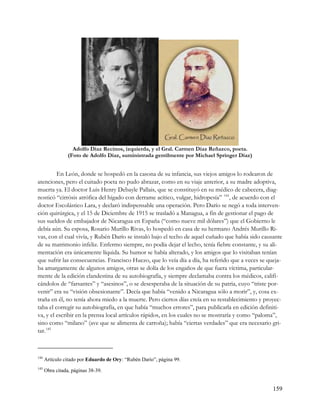 Adolfo Díaz Recinos, izquierda, y el Gral. Carmen Díaz Reñazco, poeta.
                 (Foto de Adolfo Díaz, suministrada gentilmente por Michael Springer Díaz)


         En León, donde se hospedó en la casona de su infancia, sus viejos amigos lo rodearon de
atenciones, pero el cuitado poeta no pudo abrazar, como en su viaje anterior, a su madre adoptiva,
muerta ya. El doctor Luis Henry Debayle Pallais, que se constituyó en su médico de cabecera, diag-
nosticó “cirrósis atrófica del hígado con derrame acítico, vulgar, hidropesía” 144 , de acuerdo con el
doctor Escolástico Lara, y declaró indispensable una operación. Pero Darío se negó a toda interven-
ción quirúrgica, y el 15 de Diciembre de 1915 se trasladó a Managua, a fin de gestionar el pago de
sus sueldos de embajador de Nicaragua en España (“como nueve mil dólares”) que el Gobierno le
debía aún. Su esposa, Rosario Murillo Rivas, lo hospedó en casa de su hermano Andrés Murillo Ri-
vas, con el cual vivía, y Rubén Darío se instaló bajo el techo de aquel cuñado que había sido causante
de su matrimonio infeliz. Enfermo siempre, no podía dejar el lecho, tenía fiebre constante, y su ali-
mentación era únicamente líquida. Su humor se había alterado, y los amigos que lo visitaban tenían
que sufrir las consecuencias. Francisco Huezo, que lo veía día a día, ha referido que a veces se queja-
ba amargamente de algunos amigos, otras se dolía de los engaños de que fuera víctima, particular-
mente de la edición clandestina de su autobiografía, y siempre declamaba contra los médicos, califi-
cándolos de “farsantes” y “asesinos”, o se desesperaba de la situación de su patria, cuyo “triste por-
venir” era su “visión obsesionante”. Decía que había “venido a Nicaragua sólo a morir”, y, cosa ex-
traña en él, no tenía ahora miedo a la muerte. Pero ciertos días creía en su restablecimiento y proyec-
taba el corregir su autobiografía, en que había “muchos errores”, para publicarla en edición definiti-
va, y el escribir en la prensa local artículos rápidos, en los cuales no se mostraría y como “paloma”,
sino como “milano” (ave que se alimenta de carroña); había “ciertas verdades” que era necesario gri-
tar. 145



144
      Artículo citado por Eduardo de Ory: “Rubén Darío”, página 99.
145
      Obra citada, páginas 38-39.


                                                                                                   159
 