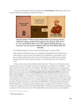 Un día en que Francisco Huezo lo halló leyendo a Henrik Ibsen (1828-1906), le dijo: “Tie-
ne frases (Ibsen) que condensan mi doloroso destino....”




               Portada del libro: “Últimos días de Rubén Darío” por Francisco Huezo,
               Ediciones Lengua, Academia Nicaragüense de la Lengua, 1962. Al cen-
              tro, “La casa de Rubén Darío” por el Dr. Edgardo Buitrago Buitrago, y, a
              la derecha “Las tres mujeres de Rubén Darío” por el Dr. Rubén Darío III
                                              Basualdo.
         Y le señaló este pasaje de su obra “Juan Gabriel Borkman”, escrita en 1896:
         “Has matado mi vida para el amor. ¿Lo entiendes? La Sagrada Escritura habla de un pe-
         cado misterioso, para el cual no hay redención. No comprendía yo qué pecado era ese
         que no podía ser perdonado; ahora ya lo sé. El crimen que no puede borrar el arrepen-
         timiento, el pecado a que la gracia no alcanza...lo comete quien mata una vida para el
         amor.”
         Otra ocasión, en que estaba sombrío, declaró al mismo: “Sé que voy a morir; pero no me
moriré sin hacer una cosa tremenda. Antes de eso despacharé a un hombre a la eternidad.” 146 No
apunta Francisco Huezo el nombre del “caballero” que Darío le designó, pero se comprende que
debía ser la persona que mató su vida para el amor. Entretanto, el Gobierno había atendido la recla-
mación de nuestro poeta, pero no le había pagado más que doscientos dólares, cantidad que
Darío recibió indignado. Como su salud empeoraba de día en día, llamó entonces al doctor Luis
Henry Debayle Pallais, y el 7 de Enero de 1916 regresó con él a León, resuelto a dejarse poner cier-
tas inyecciones. Lo instalaron, en León, en una humilde casa del apartado barrio de San Juan; la habi-
tación del gran poeta no tenía cielo raso, ni estaba empapelada, y apenas contenía los muebles indis-
pensables. Atendían al paciente su esposa Rosario Murillo Rivas, su hermana de madre Francisca
Soriano Sarmiento, y otras personas; pero tal parece que sus amigos de la juventud no venían ya a
visitarle. En seguida los doctores Luis H. Debayle Pallais y Escolástico Lara procedieron a operarlo y
le extrajeron “catorce litros de suero”. Mas cuando Darío se dió cuenta de que no eran simples in-


146
      Obra citada, página 52.


                                                                                                  160
 