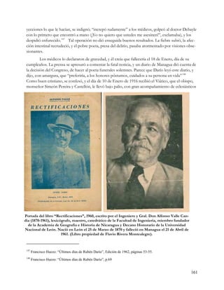 yecciones lo que le hacían, se indignó; “increpó rudamente” a los médicos, golpeó al doctor Debayle
 con lo primero que encontró a mano (¡Yo no quiero que ustedes me asesinen!”, exclamaba), y los
 despidió enfurecido. 147 Tal operación no dió enseguida buenos resultados. La fiebre subió, la afec-
 ción intestinal recrudeció, y el pobre poeta, presa del delirio, pasaba atormentado por visiones obse-
 sionantes.
          Los médicos lo declararon de gravedad, y él creía que fallecería el 18 de Enero, día de su
 cumpleaños. La prensa se apresuró a comentar la fatal noticia, y un diario de Managua dió cuenta de
 la decisión del Congreso, de hacer al poeta funerales solemnes. Parece que Darío leyó este diario, y
 dijo, con amargura, que “preferiría, a los honores póstumos, cuidados a su persona en vida” 148
 Como buen cristiano, se confesó, y el día de 10 de Enero de 1916 recibió el Viático, que el obispo,
 monseñor Simeón Pereira y Castellón, le llevó bajo palio, con gran acompañamiento de eclesiásticos




Portada del libro “Rectificaciones”, 1960, escrito por el Ingeniero y Gral. Don Alfonso Valle Can-
dia (1870-1961), lexicógrafo, maestro, catedrático de la Facultad de Ingeniería, miembro fundador
  de la Academia de Geografía e Historia de Nicaragua y Decano Honorario de la Universidad
Nacional de León. Nació en León el 25 de Marzo de 1870 y falleció en Managua el 21 de Abril de
                       1961. (Libro propiedad de Flavio Rivera Montealegre).


 147
       Francisco Huezo: “Últimos días de Rubén Darío”, Edición de 1962, páginas 53-55.
 148
       Francisco Huezo: “Últimos días de Rubén Darío”, p.69


                                                                                                     161
 