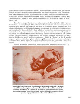 y fieles. Enseguida hizo un testamento “privado”, dejando sus bienes: la casa de León, que heredara
de su tía abuela, y la propiedad de sus obras literarias, a su segundo hijo, Rubén Darío Sánchez. Las
otras obras escritas en Nicaragua, le quedan a su esposa Rosario Murillo Rivas. El testamento fue
realizado por el doctor Antonio Medrano, fueron testigos el doctor Luis H. Debayle Pallais, el poeta
Santiago Argüello y Francisco Castro. Nombró albacea al doctor David Argüello, Alcalde de la ciu-
dad de León.
        Mas, al poco tiempo, el enfermo empezó a reaccionar: la fiebre bajó y los delirios cesaron.
Los doctores Luis Henry Debayle Pallais y Escolástico Lara resolvieron entonces hacerle una nueva
operación, pues pensaban que el foco del mal estaba en el hígado, y querían extraerle la pus. Dos
médicos, Juan Bautista Sacasa Sacasa y José Godoy, opinaron que no había pus en el hígado, opinio-
nes contrarias a los doctores Debayle y Lara; y, Darío se oponía a la operación, asegurando que no
sentía nada en el hígado y que tenía, en cambio, en “el bajo vientre como una placa de fuego”. A pe-
sar de todo ello, el doctor Debayle insistió en su idea, y, logrando calmar al enfermo, el 2 de Febrero
de 1916 le hizo dos punciones, sin lograr extraer pus. Rendido, el paciente se desmayó. Esta opera-
ción fue fatal. Darío se agravó, perdió el conocimiento, y el día 6 de Febrero, a las siete de la tarde,
empezó a agonizar; a las diez y quince minutos expiró en estado de inconsciencia, auxiliado por
el presbítero Félix Pereira. A pesar de su aspecto avejentado, no tenía más que cuarenta y nueve años
de edad.
        Como la prensa había comentado de manera desagradable la acción del doctor Luis H. De-




     Rubén Darío (1867-1916), en su lecho de muerte, agonizando. Falleció el 6 de Febre-
       ro de 1916 a las diez y quince de la noche. Tenía 49 años de edad, los acababa de
      cumplir el 18 de Enero. El Gobierno de Nicaragua le quedó debiendo muchísimo
     dinero y algo más que nunca podrán pagar: el poeta Rubén Darío colocó a Nicara-
                   gua en el mapa y en la historia de la Literatura Universal.


                                                                                                   162
 