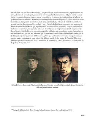 bayle Pallais, éste y el doctor Escolástico Lara procedieron aquella misma noche, ¡aquella misma no-
che!, a las dos de la madrugada, a realizar la autopsia y el embalsamamiento del gran poeta. Conser-
varon el corazón; las otras vísceras fueron enterradas en el cementerio de Guadalupe, al lado del se-
pulcro de la madre adoptiva del extinto: doña Bernarda Sarmiento Mayorga. Y como si esto no fuera
suficiente, al día siguiente los mismos doctores (Debayle y Lara) extrajeron el cerebro del difunto
grande hombre. Parece que el doctor Luis Henry Debayle Pallais había convenido con la esposa de
Darío, Rosario Murillo Rivas, que aquella víscera le sería confiada; temiendo, empero, de que el cu-
ñado no lo consintiera, así que hubo colocado el cerebro en un recipiente de cristal, escapó con él.
Pero, Rosario Murillo Rivas, lo hizo detener por los soldados que custodiaban la casa. Se originó un
altercado violento, que dió por resultado que el codiciado cerebro fuera conducido a la Dirección de
Policía para esperar la decisión del Gobierno. ¿Pero qué sentimientos movían a estas personas que
osaban poner en prisión la parte más noble del más grande de los poetas de América? El doctor
Debayle quería el cerebro para “hacer un estudio de esta víscera, como Antomarchi lo hizo con la de
Napoleón Bonaparte.” 149




Rubén Darío, en Guatemala, 1915, izquierda. Retrato al óleo por James Smith (pintor inglés), ésta última obte-
                                    nida por Jorge Eduardo Arellano.




149
      Autógrafo del doctor Luis Henry Debayle Pallais, Francisco Huezo, obra citada, páginas 89-91.


                                                                                                          163
 