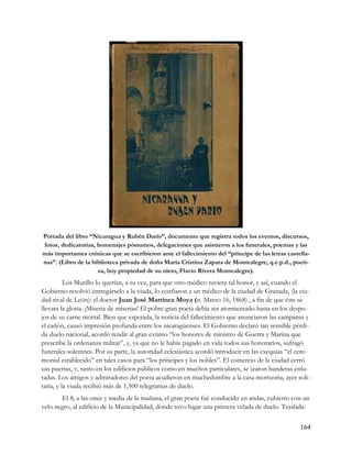Portada del libro “Nicaragua y Rubén Darío”, documento que registra todos los eventos, discursos,
fotos, dedicatorias, homenajes póstumos, delegaciones que asistieron a los funerales, poemas y las
más importantes crónicas que se escribieron ante el fallecimiento del “príncipe de las letras castella-
nas”. (Libro de la biblioteca privada de doña María Cristina Zapata de Montealegre, q.e.p.d., poeti-
                     sa, hoy propiedad de su nieto, Flavio Rivera Montealegre).
          Los Murillo lo querían, a su vez, para que otro médico tuviera tal honor, y así, cuando el
Gobierno resolvió entregárselo a la viuda, lo confiaron a un médico de la ciudad de Granada, (la ciu-
dad rival de León): el doctor Juan José Martínez Moya (n. Marzo 16, 1868) , a fin de que éste se
llevara la gloria. ¡Miseria de miserias! El pobre gran poeta debía ser atormentado hasta en los despo-
jos de su carne mortal. Bien que esperada, la noticia del fallecimiento que anunciaron las campanas y
el cañón, causó impresión profunda entre los nicaragüenses. El Gobierno declaró tan sensible pérdi-
da duelo nacional, acordó rendir al gran extinto “los honores de ministro de Guerra y Marina que
prescribe la ordenanza militar”, y, ya que no le había pagado en vida todos sus honorarios, sufragó
funerales solemnes. Por su parte, la autoridad eclesiástica acordó introducir en las exequias “el cere-
monial establecido” en tales casos para “los príncipes y los nobles”. El comercio de la ciudad cerró
sus puertas, y, tanto en los edificios públicos como en muchos particulares, se izaron banderas enlu-
tadas. Los amigos y admiradores del poeta acudieron en muchedumbre a la casa mortuoria, ayer soli-
taria, y la viuda recibió más de 1,500 telegramas de duelo.
       El 8, a las once y media de la mañana, el gran poeta fué conducido en andas, cubierto con un
velo negro, al edificio de la Municipalidad, donde tuvo lugar una primera velada de duelo. Traslada-


                                                                                                   164
 