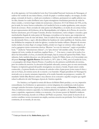 do al día siguiente a la Universidad de León (hoy Universidad Nacional Autónoma de Nicaragua), el
cadáver fué vestido de una túnica blanca, a modo de peplo o vestidura amplia y sin mangas, al estilo
griego, coronado de laurel, y, velado por estudiantes o militares, permaneció en capilla ardiente cua-
tro días, durante los cuales desfilaron ante el gran nicaragüense muchísimas personas de todas las
clases sociales, y tuvieron lugar veladas de recitaciones y discursos. El 13 de Febrero de 1916, en fin,
por la tarde, los restos fueron conducidos a la Catedral de León en andas igualmente, entre una pro-
fusión de coronas y flores enviadas de todas partes de la República y en medio de un cortejo forma-
do por representantes del Gobierno, de las Municipalidades, de la Iglesia, de la Prensa, de otros Go-
biernos americanos, por el Cuerpo Consular, diversas Asociaciones, varios colegios o escuelas y gran
muchedumbre llegada de todas partes de Nicaragua, con palmas en las manos, que componían un
acompañamiento como de siete mil almas. Ante el cadáver iba un grupo de niñas vestidas de canéfo-
ras, derramando flores, y aquí y allá descollaban las banderas de varias repúblicas de América, mien-
tras doblaban las campanas de todas las iglesias y tocaban las bandas militares. Después de recorrer
media ciudad, el cortejo llegó a la antigua basílica, donde tuvo lugar un solemne oficio religioso, al
cual se agregaron ciertas ceremonias alusivas. Mientras “un coro de matronas”, según un periódico
local, 152 alzaba las “lamentaciones clásicas”, y la “pira olorosa” del catafalco ardía, “las más bellas
vírgenes de León, vestidas de canéforas, regaban flores.....” A las nueve y cuarto de la noche el ca-
dáver fué descendido a la fosa, a la derecha del templo, bajo la estatua del apóstol San Pablo. Natu-
ralmente, hubo también discursos: uno del presbítero Azarías H. Pallais, frente a la Universidad, otro
del poeta Santiago Argüello Barreto (Noviembre 6, 1871- Julio 4, 1940), ante la Catedral de León,
y un panegírico del obispo Simeón Pereira y Castellón; los dos primeros archifloridos de retórica,
pero sin sombra de emoción. La alocución del prelado adecuada, correcta, pero no más emocionada.
Empero, la impresión general del pueblo nicaragüense era sincera y honda. El país entero estaba
conmovido, y la prensa llenaba sus columnas de artículos sobre el gran poeta (como nunca lo hizo y
aún no lo hace), de noticias acerca de su muerte y sus funerales. Ningún presidente de Nicaragua ha
motivado con su muerte semejante impresión, ni ha tenido funerales tan pomposos y sentidos. El
mandarín Adolfo Díaz Recinos anduvo muy discreto al no concurrir a aquellas exequias que signifi-
caban la adhesión de toda Nicaragua al poeta de América española.
         En América y en España la noticia del deceso de Rubén Darío produjo, a su vez, impresión
extraordinaria. Los Gobiernos se apresuraron a enviar telegramas de condolencia; toda la prensa
consagró artículos fervientes al gran poeta, y ciertas revistas, señaladamente Nosotros, de Buenos
Aires, le dedicaron números especiales. La intelectualidad de las capitales y de otras ciudades, ameri-
canas y españolas, organizaron veladas a su memoria, y los jóvenes poetas de Madrid le rindieron
conmovedor homenaje, leyendo en el Museo del Prado sus poemas. Acaso jamás la muerte de un
escritor castellano tuviera resonancia tan amplia, suscitara emoción tan profunda. Fué el duelo de un
continente, de un mundo, de una raza.




152
      Citado por Eduardo de Ory: Rubén Darío, página 102.


                                                                                                    165
 