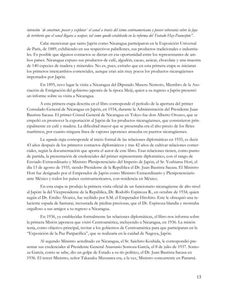 intención `de construir, poseer y explotar` el canal a través del istmo centroamericano y poseer soberanía sobre la faja
de territorio que el canal llegara a ocupar, tal como quedó establecido en la reforma del Tratado Hay-Pauncefote”.
        Cabe mencionar que tanto Japón como Nicaragua participaron en la Exposición Universal
de París, de 1889, exhibiendo en sus respectivos pabellones, sus productos tradicionales e industria-
les. Es posible que algunos contactos se dieran en esa oportunidad entre los representantes de am-
bos países. Nicaragua expuso sus productos de café, algodón, cacao, azúcar, chocolate y una muestra
de 140 especies de madera y minerales. No es, pues, extraño que en esta primera etapa se iniciaran
los primeros intercambios comerciales, aunque eran aún muy pocos los productos nicaragüenses
importados por Japón.
        En 1895, tuvo lugar la visita a Nicaragua del Diputado Maseru Nemoto, Miembro de la Aso-
ciación de Emigración del gobierno japonés de la época Meiji, quien a su regreso a Japón presentó
un informe sobre su visita a Nicaragua.
        A esta primera etapa descrita en el libro corresponde el período de la apertura del primer
Consulado General de Nicaragua en Japón, en 1934, durante la Administración del Presidente Juan
Bautista Sacasa. El primer Cónsul General de Nicaragua en Tokyo fue don Alberto Orozco, que se
empeñó en promover la exportación al Japón de los productos nicaragüenses, que consistieron prin-
cipalmente en café y madera. La dificultad mayor que se presentaba era el alto precio de los fletes
marítimos, por cuanto ninguna línea de vapores japoneses atracaba en puertos nicaragüenses.
         La segunda etapa corresponde al inicio formal de las relaciones diplomáticas en 1935, es decir
43 años después de los primeros contactos diplomáticos y tras 42 años de cultivar relaciones comer-
ciales, según la documentación que aporta el autor de este libro. Esas relaciones tienen, como punto
de partida, la presentación de credenciales del primer representante diplomático, con el rango de
Enviado Extraordinario y Ministro Plenipotenciario del Imperio de Japón, el Sr. Yoshiatsu Hori, el
día 13 de agosto de 1935, siendo Presidente de la República el Dr. Juan Bautista Sacasa. El Ministro
Hori fue designado por el Emperador de Japón como Ministro Extraordinario y Plenipotenciario
ante México y todos los países centroamericanos, con residencia en México.
        En esta etapa se produjo la primera visita oficial de un funcionario nicaragüense de alto nivel
al Japón: la del Vicepresidente de la República, Dr. Rodolfo Espinoza R., en octubre de 1934, quien
según el Dr. Emilio Álvarez, fue recibido por S.M. el Emperador Hirohito. Este le obsequió una re-
luciente espada de Samurai, incrustada de piedras preciosas, que el Dr. Espinoza blandía y mostraba
orgulloso a sus amigos a su regreso a Nicaragua.
         En 1936, ya establecidas formalmente las relaciones diplomáticas, el libro nos informa sobre
la primera Misión japonesa que visitó Centroamérica, incluyendo a Nicaragua, en 1936. La misión
tenía, como objetivo principal, invitar a los gobiernos de Centroamérica para que participaran en la
“Exposición de la Paz Panpacífica”, que se realizaría en la cuidad de Nagoya, Japón.
        Al segundo Ministro acreditado en Nicaragua, el Sr. Saichiro Koshida, le correspondió pre-
sentar sus credenciales al Presidente General Anastasio Somoza García, el 8 de julio de 1937. Somo-
za García, como se sabe, dio un golpe de Estado a su tío político, el Dr. Juan Bautista Sacasa en
1936. El tercer Ministro, señor Takasaku Mizusawa era, a la vez, Ministro concurrente en Panamá.



                                                                                                                       13
 