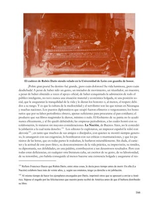 El cadáver de Rubén Darío siendo velado en la Universidad de León con guardia de honor.
         ¡Pobre gran poeta! Su destino fué grande, ¡pero cuán doloroso! Su vida luminosa, ¡pero cuán
desdichada! A pesar de haber sido un genio, un iniciador de movimiento, un triunfador, un maestro;
a pesar de haber obtenido a veces el apoyo oficial, de haber conquistado la admiración de todo el
público inteligente, no tuvo nunca una situación material y económica holgada, ni una posición so-
cial, que le aseguraran la tranquilidad de la vida y le dieran los honores o, al menos, el respeto debi-
dos a su rango. Y es que la cultura de la mediocridad y el servilismo son las que reinan en Nicaragua
y muchas naciones. Los puestos diplomáticos que ocupó fueron efímeros o vergonzantes; los hono-
rarios que por su labor periodística obtuvo, apenas suficientes para procurarse el pan cotidiano; el
producto que sus libros magistrales le dieron, mínimo o nulo. El Gobierno de su patria no lo ayudó
nunca eficazmente, y al fin quedó debiéndole; las empresas periodísticas, a las cuales honró con su
colaboración, lo trataron sin mayores consideraciones. La Nación, de Buenos Aires, no le concedió
la jubilación a la cual tenía derecho. 151 Los editores lo explotaron, un impresor español le robó con
alevosía 152 ; en tanto que muchos de sus amigos o discípulos, con quienes se mostró siempre genero-
so, lo amargaron con sus exigencias, lo hostilizaron con sus críticas o murmuraciones, y que los pa-
rásitos de las letras, que en todas partes le rodeaban, le burlaron miserablemente. Sin duda, el carác-
ter y la actitud de este puro lírico, su desconocimiento de la vida práctica, su imprevisión, su timidez,
su dipsomanía, sus debilidades, en una palabra, contribuyeron a tan desastrosos resultados. Pero con
todas estas deficiencias, en cualquier otra literatura culta, un escritor de su genio, de su laboriosidad,
de su renombre, ¿no habría conseguido al menos hacerse una existencia holgada y asegurarse el res-

151
  Refiere Francisco Huezo que Rubén Darío, entre otras cosas, le decía poco tiempo antes de morir: En ella (La
Nación) colaboro hace más de veinte años, y, según sus estatutos, tengo ya derecho a mi jubilación.
152
   Al mismo tiempo de hacer los ejemplares encargados por Darío, imprimió otros que se apresuró a enviar a Amé-
rica. Súpose el engaño por las felicitaciones que nuestro poeta recibió de América antes de que él hubiera distribuido
su libro.


                                                                                                                 166
 