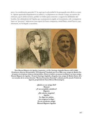 peto y la consideración generales? Y he aquí que la adversidad lo ha perseguido más allá de su muer-
te. Apenas agonizaba despedazaron su cadáver y se disputaron sus vísceras. Luego, un escritor do-
minicano, que le debía servicios, publicó un folleto para comentar y exagerar las debilidades del
hombre. Sus admiradores de España, que se propusieron erigirle un monumento, sólo consiguieron
hacer un “proyecto” indecoroso (una especie de busto compuesto, mitad Darío, mitad Nervo), que,
felizmente, no ha llegado a ejecutarse.




      Don Manuel Riguero de Aguilar, izquierda, y el Dr. Santiago Argüello Barreto (1871-1940).
El primero, director del periódico “El Imparcial” fundado por él en 1884, muy amigo de Rubén Da-
río quien era el primer redactor del periódico. Darío le dedicó un poema (ovillejo) a su buen amigo
Manuel Riguero de Aguilar. El poeta Santiago Argüello, abogado, muy amigo de Rubén Darío. (Fo-
 tos tomadas de la revista literaria: “Revista Femenina Ilustrada”, editada por Da. Josefa Toledo de
                         Aguerri, propiedad de Flavio Rivera Montealegre).


                                    ¿Quién es un amigo fiel?
                                            Manuel
                                   ¿Y un cumplido caballero?
                                            Riguero
                                     ¿De talento singular?
                                             Aguilar
                                       Lo digo sin adular,
                                      sin exagerar lo digo:
                                     Es un excelente amigo
                                    Manuel Riguero Aguilar




                                                                                                167
 