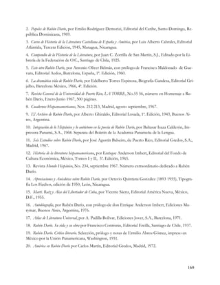 2. Papeles de Rubén Darío, por Emilio Rodríguez Demorizi, Editorial del Caribe, Santo Domingo, Re-
pública Dominicana, 1969.
3. Curso de Historia de la Literatura Castellana de España y América, por Luis Alberto Cabrales, Editorial
Atlántida, Tercera Edición, 1945, Managua, Nicaragua.
4. Compendio de la Historia de la Literatura, por Juan C. Zorrilla de San Martín, S.J., Editado por la Li-
brería de la Federación de O.C., Santiago de Chile, 1925.
5. Este otro Rubén Darío, por Antonio Oliver Belmás, con prólogo de Francisco Maldonado de Gue-
vara, Editorial Aedos, Barcelona, España, 1ª. Edición, 1960.
6. La dramática vida de Rubén Darío, por Edelberto Torres Espinosa, Biografia Gandesa, Editorial Gri-
jalbo, Barcelona Mèxico, 1966, 4ª. Edición.
7. Revista General de la Universidad de Puerto Rico, LA TORRE, No.55 56, número en Homenaje a Ru-
bén Darío, Enero Junio 1967, 500 páginas.
8. Cuadernos Hispanoamericanos, Nos. 212 213, Madrid, agosto septiembre, 1967.
9. El Archivo de Rubén Darío, por Alberto Ghiraldo, Editorial Losada, 1ª. Edición, 1943, Buenos Ai-
res, Argentina.
10. Integración de lo Hispánico y lo autóctono en la poesía de Rubén Darío, por Baltasar Isaza Calderón, Im-
presora Panamá, S.A., 1968. Separata del Boletín de la Academia Panameña de la Lengua.
11. Seis Estudios sobre Rubén Darío, por José Agustín Balseiro, de Puerto Rico, Editorial Gredos, S.A.,
Madrid, 1967.
12. Historia de la literatura hispanoamericana, por Enrique Anderson Imbert, Editorial del Fondo de
Cultura Económica, México, Tomos I y II, 5ª. Edición, 1965.
13. Revista Mundo Hispánico, No. 234, septiembre 1967. Número extraordinario dedicado a Rubén
Darío.
14. Apreciaciones y Anécdotas sobre Rubén Darío, por Octavio Quintana González (1893 1955), Tipogra-
fía Los Hechos, edición de 1950, León, Nicaragua.
15. Martí. Raíz y Alas del Libertador de Cuba, por Vicente Sáenz, Editorial América Nueva, México,
D.F., 1955.
16. Autobiografía, por Rubén Darío, con prólogo de don Enrique Anderson Imbert, Ediciones Ma-
rymar, Buenos Aires, Argentina, 1976.
17. Atlas de Literatura Universal, por A. Padilla Bolivar, Ediciones Jover, S.A., Barcelona, 1971.
18. Rubén Darío. Su vida y su obra por Francisco Contreras, Editorial Ercilla, Santiago de Chile, 1937.
19. Rubén Darío. Crítico literario. Selección, prólogo y notas de Ermilio Abreu Gómez, impreso en
México por la Unión Panamericana, Washington, 1951.
20. América en Rubén Darío por Carlos Martín, Editorial Gredos, Madrid, 1972.




                                                                                                          169
 